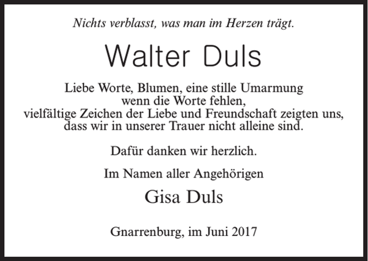 <p>Nichts verblasst, was man im Herzen trägt.</p><p>Walter Duls<br />Liebe Worte, Blumen, eine stille Umarmung<br />wenn die Worte fehlen,<br />vielfältige Zeichen der Liebe und Freundschaft zeigten uns,<br />dass wir in unserer Trauer nicht alleine sind.<br />Dafür danken wir herzlich.<br />Im Namen aller Angehörigen</p><p>Gisa Duls<br />Gnarrenburg, im Juni 2017</p>