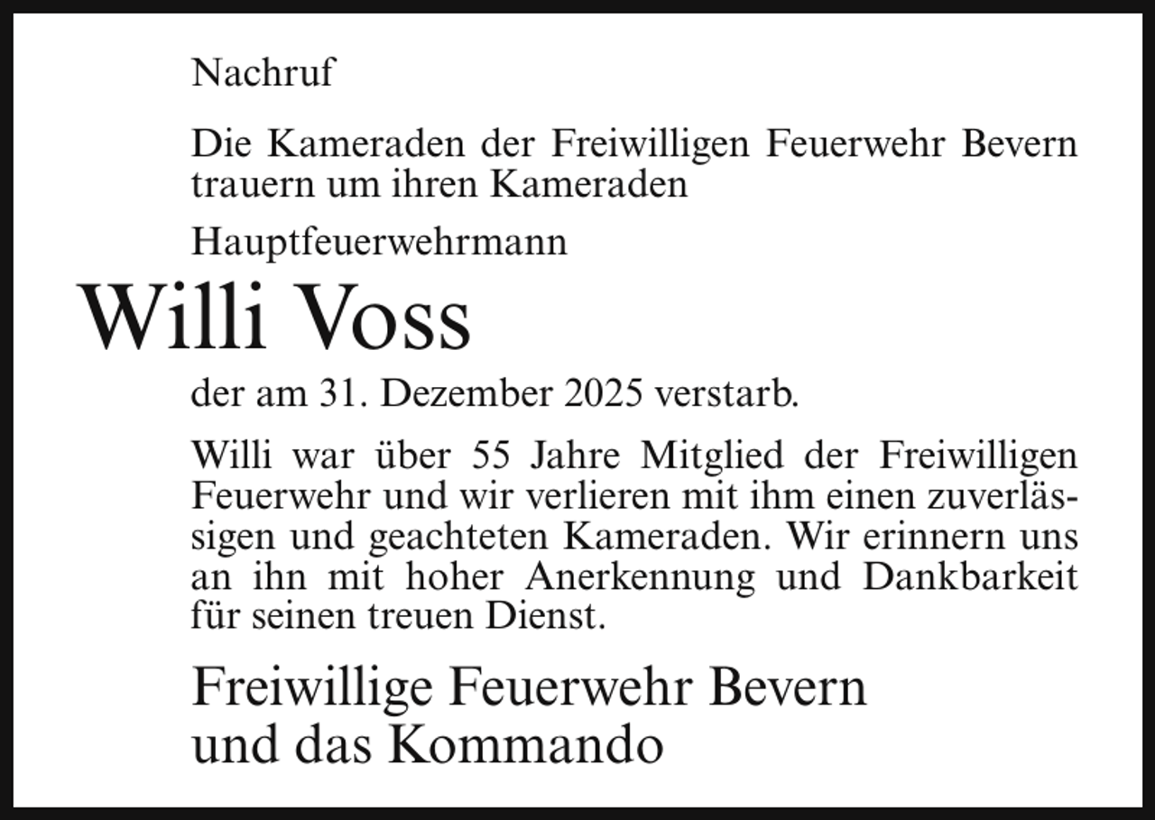 <p>Nachruf<br />Die Kameraden der Freiwilligen Feuerwehr Bevern<br />trauern um ihren Kameraden<br />Hauptfeuerwehrmann</p><p>Willi Voss</p><p>der am 31. Dezember 2025 verstarb.<br />Willi war über 55 Jahre Mitglied der Freiwilligen<br />Feuerwehr und wir verlieren mit ihm einen zuverlässigen und geachteten Kameraden. Wir erinnern uns<br />an ihn mit hoher Anerkennung und Dankbarkeit<br />für seinen treuen Dienst.</p><p>Freiwillige Feuerwehr Bevern<br />und das Kommando</p>