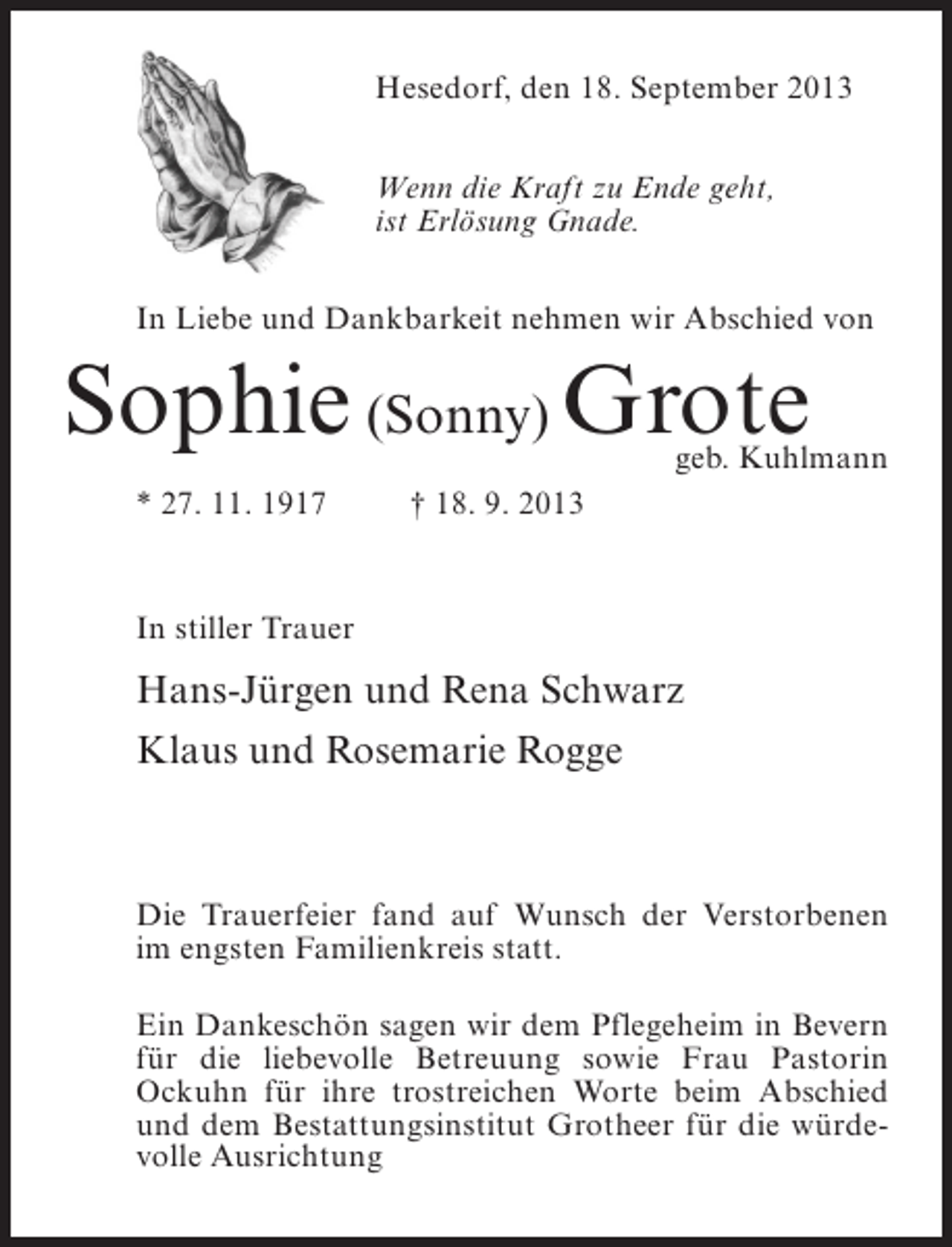 <p>Hesedorf, den 18. September 2013<br />Wenn die Kraft zu Ende geht,<br />ist Erlösung Gnade.<br />In Liebe und Dankbarkeit nehmen wir Abschied von</p><p>Sophie (Sonny) Grote</p><p>geb. Kuhlmann</p><p>* 27. 11. 1917 † 18. 9. 2013</p><p>In stiller Trauer</p><p>Hans-Jürgen und Rena Schwarz<br />Klaus und Rosemarie Rogge</p><p>Die Trauerfeier fand auf Wunsch der Verstorbenen<br />im engsten Familienkreis statt.<br />Ein Dankeschön sagen wir dem Pflegeheim in Bevern<br />für die liebevolle Betreuung sowie Frau Pastorin<br />Ockuhn für ihre trostreichen Worte beim Abschied<br />und dem Bestattungsinstitut Grotheer für die würdevolle Ausrichtung</p>