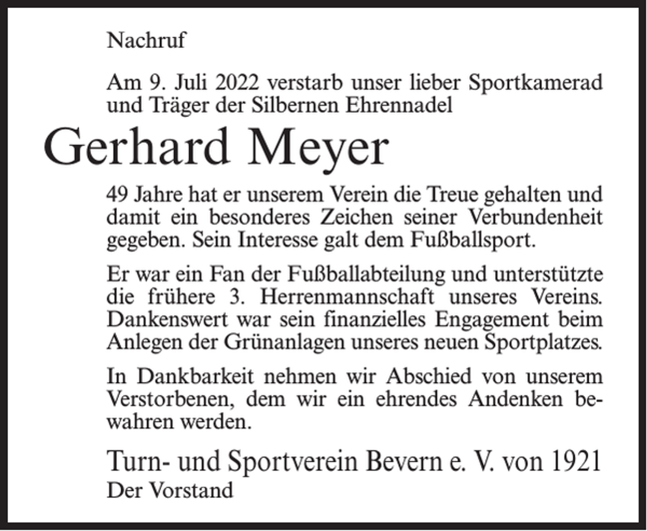 <p>Nachruf<br />Am 9. Juli 2022 verstarb unser lieber Sportkamerad<br />und Träger der Silbernen Ehrennadel</p><p>Gerhard Meyer</p><p>49 Jahre hat er unserem Verein die Treue gehalten und<br />damit ein besonderes Zeichen seiner Verbundenheit<br />gegeben. Sein Interesse galt dem Fußballsport.<br />Er war ein Fan der Fußballabteilung und unterstützte<br />die frühere 3. Herrenmannschaft unseres Vereins.<br />Dankenswert war sein finanzielles Engagement beim<br />Anlegen der Grünanlagen unseres neuen Sportplatzes.<br />In Dankbarkeit nehmen wir Abschied von unserem<br />Verstorbenen, dem wir ein ehrendes Andenken bewahren werden.</p><p>Turn- und Sportverein Bevern e. V. von 1921<br />Der Vorstand</p>