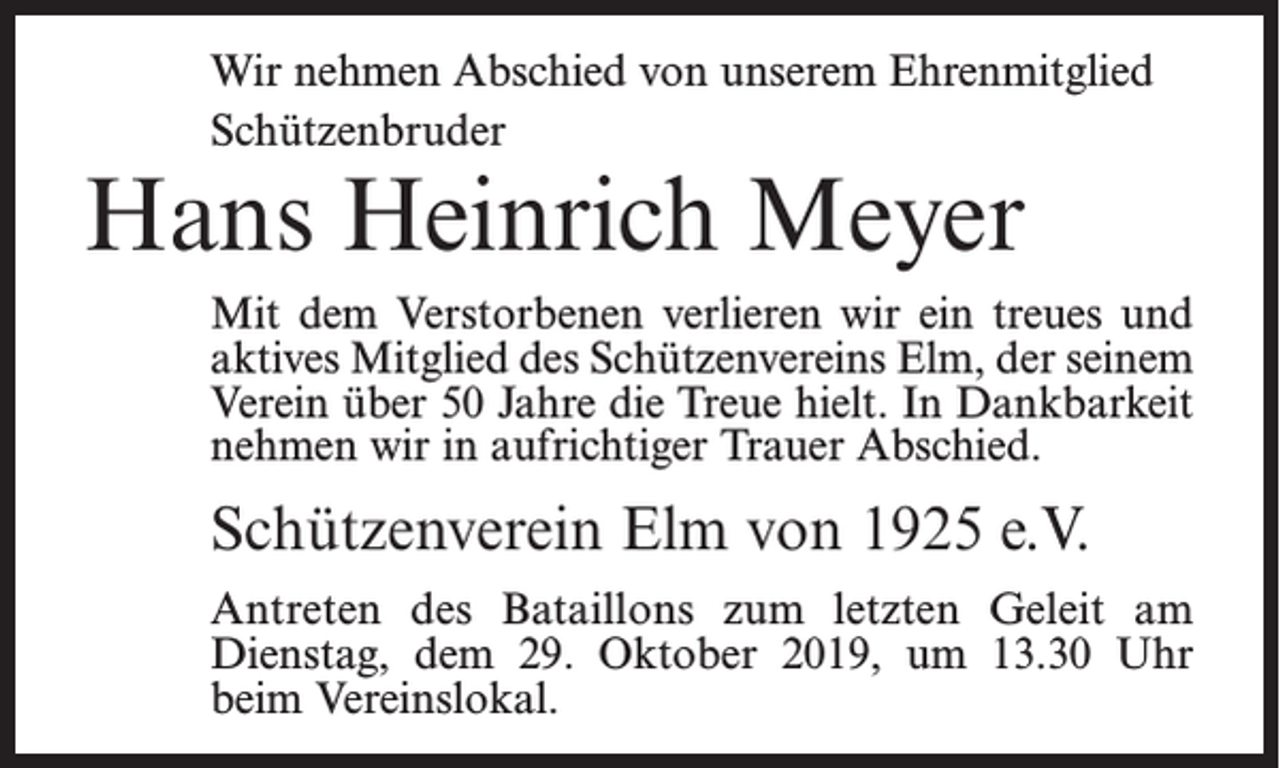 <p>Wir nehmen Abschied von unserem Ehrenmitglied<br />Schützenbruder</p><p>Hans Heinrich Meyer</p><p>Mit dem Verstorbenen verlieren wir ein treues und<br />aktives Mitglied des Schützenvereins Elm, der seinem<br />Verein über 50 Jahre die Treue hielt. In Dankbarkeit<br />nehmen wir in aufrichtiger Trauer Abschied.</p><p>Schützenverein Elm von 1925 e.V.<br />Antreten des Bataillons zum letzten Geleit am<br />Dienstag, dem 29. Oktober 2019, um 13.30 Uhr<br />beim Vereinslokal.</p>