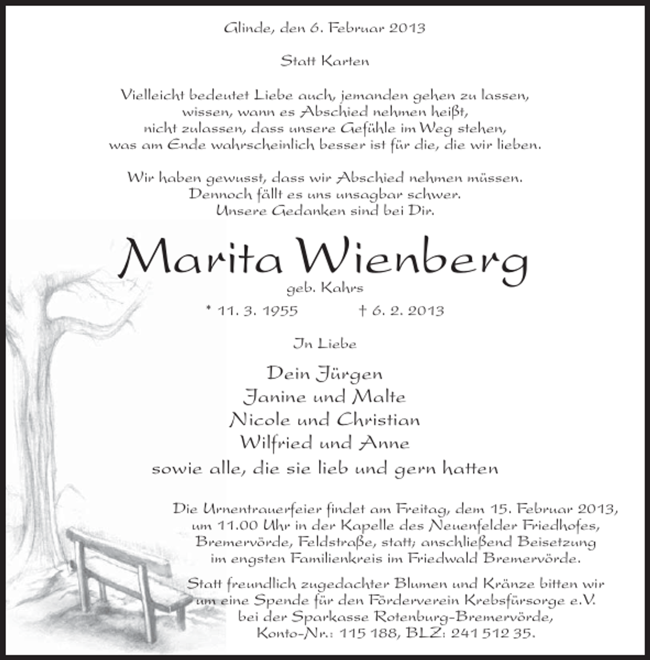 <p>Glinde, den 6. Februar 2013<br />Statt Karten<br />Vielleicht bedeutet Liebe auch, jemanden gehen zu lassen,<br />wissen, wann es Abschied nehmen heißt,<br />nicht zulassen, dass unsere Gefühle im Weg stehen,<br />was am Ende wahrscheinlich besser ist für die, die wir lieben.<br />Wir haben gewusst, dass wir Abschied nehmen müssen.<br />Dennoch fällt es uns unsagbar schwer.<br />Unsere Gedanken sind bei Dir.</p><p>Marita Wienberg<br />geb. Kahrs<br />* 11. 3. 1955<br />† 6. 2. 2013<br />In Liebe</p><p>Dein Jürgen<br />Janine und Malte<br />Nicole und Christian<br />Wilfried und Anne<br />sowie alle, die sie lieb und gern hatten<br />Die Urnentrauerfeier findet am Freitag, dem 15. Februar 2013,<br />um 11.00 Uhr in der Kapelle des Neuenfelder Friedhofes,<br />Bremervörde, Feldstraße, statt; anschließend Beisetzung<br />im engsten Familienkreis im Friedwald Bremervörde.<br />Statt freundlich zugedachter Blumen und Kränze bitten wir<br />um eine Spende für den Förderverein Krebsfürsorge e.V.<br />bei der Sparkasse Rotenburg-Bremervörde,<br />Konto-Nr.: 115 188, BLZ: 241 512 35.</p>
