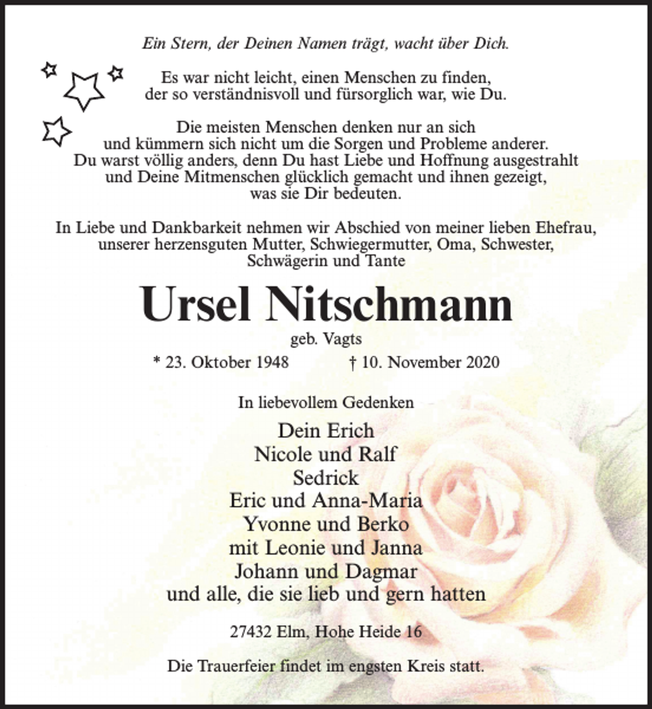 <p>Ein Stern, der Deinen Namen trägt, wacht über Dich.<br />Es war nicht leicht, einen Menschen zu finden,<br />der so verständnisvoll und fürsorglich war, wie Du.<br />Die meisten Menschen denken nur an sich<br />und kümmern sich nicht um die Sorgen und Probleme anderer.<br />Du warst völlig anders, denn Du hast Liebe und Hoffnung ausgestrahlt<br />und Deine Mitmenschen glücklich gemacht und ihnen gezeigt,<br />was sie Dir bedeuten.<br />In Liebe und Dankbarkeit nehmen wir Abschied von meiner lieben Ehefrau,<br />unserer herzensguten Mutter, Schwiegermutter, Oma, Schwester,<br />Schwägerin und Tante</p><p>Ursel Nitschmann<br />geb. Vagts<br />* 23. Oktober 1948<br />† 10. November 2020<br />In liebevollem Gedenken</p><p>Dein Erich<br />Nicole und Ralf<br />Sedrick<br />Eric und Anna-Maria<br />Yvonne und Berko<br />mit Leonie und Janna<br />Johann und Dagmar<br />und alle, die sie lieb und gern hatten<br />27432 Elm, Hohe Heide 16<br />Die Trauerfeier findet im engsten Kreis statt.</p>