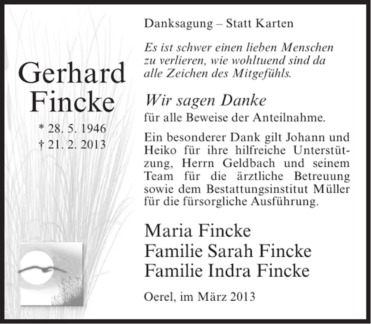 <p>Danksagung – Statt Karten</p><p>Gerhard<br />Fincke<br />* 28. 5. 1946<br />† 21. 2. 2013</p><p>Es ist schwer einen lieben Menschen<br />zu verlieren, wie wohltuend sind da<br />alle Zeichen des Mitgefühls.</p><p>Wir sagen Danke</p><p>für alle Beweise der Anteilnahme.<br />Ein besonderer Dank gilt Johann und<br />Heiko für ihre hilfreiche Unterstützung, Herrn Geldbach und seinem<br />Team für die ärztliche Betreuung<br />sowie dem Bestattungsinstitut Müller<br />für die fürsorgliche Ausführung.</p><p>Maria Fincke<br />Familie Sarah Fincke<br />Familie Indra Fincke<br />Oerel, im März 2013</p>