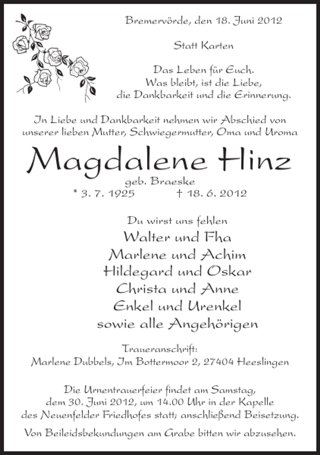 <p>Bremervörde, den 18. Juni 2012<br />Statt Karten<br />Das Leben für Euch.<br />Was bleibt, ist die Liebe,<br />die Dankbarkeit und die Erinnerung.<br />In Liebe und Dankbarkeit nehmen wir Abschied von<br />unserer lieben Mutter, Schwiegermutter, Oma und Uroma</p><p>Magdalene Hinz<br />geb. Braeske<br />* 3. 7. 1925<br />† 18. 6. 2012<br />Du wirst uns fehlen</p><p>Walter und Fha<br />Marlene und Achim<br />Hildegard und Oskar<br />Christa und Anne<br />Enkel und Urenkel<br />sowie alle Angehörigen<br />Traueranschrift:<br />Marlene Dubbels, Im Bottermoor 2, 27404 Heeslingen<br />Die Urnentrauerfeier findet am Samstag,<br />dem 30. Juni 2012, um 14.00 Uhr in der Kapelle<br />des Neuenfelder Friedhofes statt; anschließend Beisetzung.<br />Von Beileidsbekundungen am Grabe bitten wir abzusehen.</p>