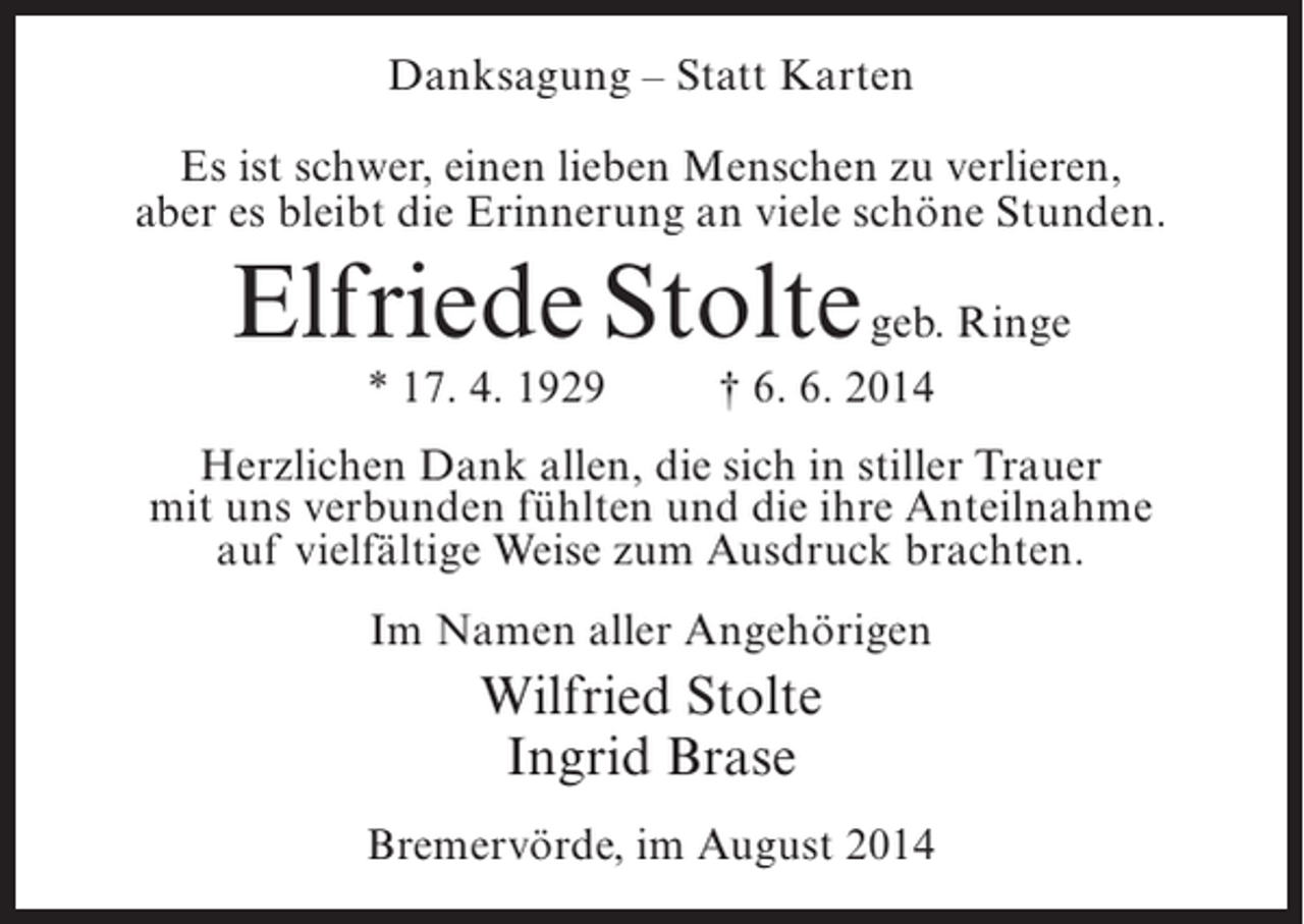 <p>Danksagung – Statt Karten<br />Es ist schwer, einen lieben Menschen zu verlieren,<br />aber es bleibt die Erinnerung an viele schöne Stunden.</p><p>Elfriede Stolte geb. Ringe<br />* 17. 4. 1929 † 6. 6. 2014</p><p>Herzlichen Dank allen, die sich in stiller Trauer<br />mit uns verbunden fühlten und die ihre Anteilnahme<br />auf vielfältige Weise zum Ausdruck brachten.<br />Im Namen aller Angehörigen</p><p>Wilfried Stolte<br />Ingrid Brase<br />Bremervörde, im August 2014</p>