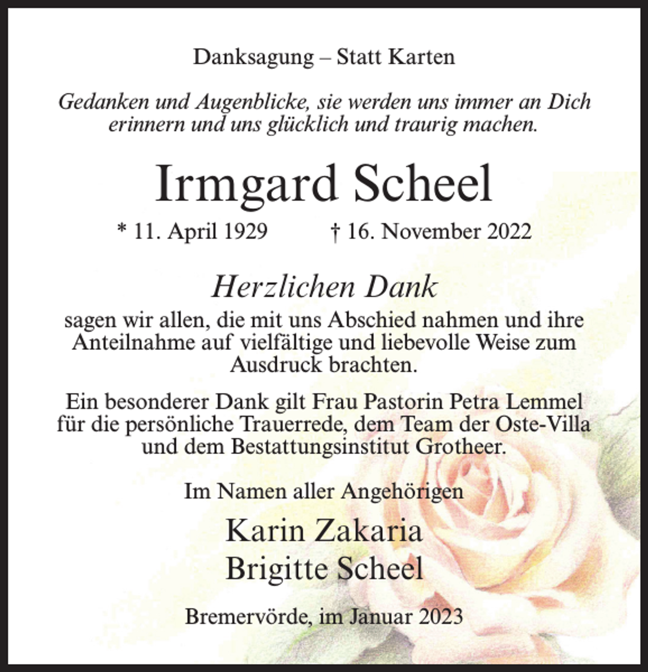 <p>Danksagung – Statt Karten<br />Gedanken und Augenblicke, sie werden uns immer an Dich<br />erinnern und uns glücklich und traurig machen.</p><p>Irmgard Scheel<br />* 11. April 1929 † 16. November 2022</p><p>Herzlichen Dank<br />sagen wir allen, die mit uns Abschied nahmen und ihre<br />Anteilnahme auf vielfältige und liebevolle Weise zum<br />Ausdruck brachten.<br />Ein besonderer Dank gilt Frau Pastorin Petra Lemmel<br />für die persönliche Trauerrede, dem Team der Oste-Villa<br />und dem Bestattungsinstitut Grotheer.<br />Im Namen aller Angehörigen</p><p>Karin Zakaria<br />Brigitte Scheel<br />Bremervörde, im Januar 2023</p>