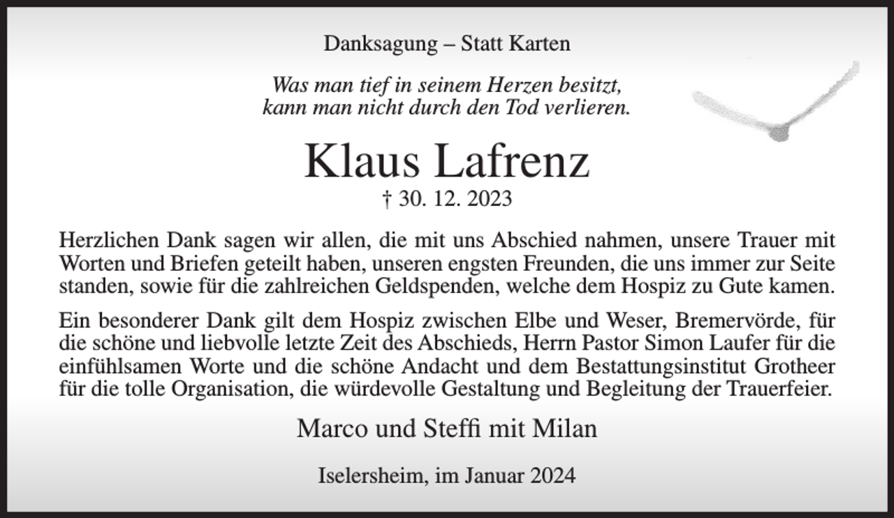 <p>Danksagung – Statt Karten<br />Was man tief in seinem Herzen besitzt,<br />kann man nicht durch den Tod verlieren.</p><p>Klaus Lafrenz<br />† 30. 12. 2023</p><p>Herzlichen Dank sagen wir allen, die mit uns Abschied nahmen, unsere Trauer mit<br />Worten und Briefen geteilt haben, unseren engsten Freunden, die uns immer zur Seite<br />standen, sowie für die zahlreichen Geldspenden, welche dem Hospiz zu Gute kamen.<br />Ein besonderer Dank gilt dem Hospiz zwischen Elbe und Weser, Bremervörde, für<br />die schöne und liebvolle letzte Zeit des Abschieds, Herrn Pastor Simon Laufer für die<br />einfühlsamen Worte und die schöne Andacht und dem Bestattungsinstitut Grotheer<br />für die tolle Organisation, die würdevolle Gestaltung und Begleitung der Trauerfeier.</p><p>Marco und Steffi mit Milan<br />Iselersheim, im Januar 2024</p>