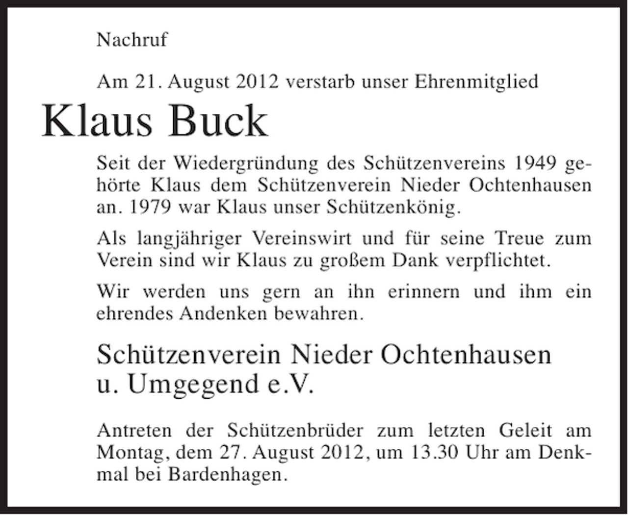 <p>Nachruf<br />Am 21. August 2012 verstarb unser Ehrenmitglied</p><p>Klaus Buck<br />Seit der Wiedergründung des Schützenvereins 1949 gehörte Klaus dem Schützenverein Nieder Ochtenhausen<br />an. 1979 war Klaus unser Schützenkönig.<br />Als langjähriger Vereinswirt und für seine Treue zum<br />Verein sind wir Klaus zu großem Dank verpflichtet.<br />Wir werden uns gern an ihn erinnern und ihm ein<br />ehrendes Andenken bewahren.</p><p>Schützenverein Nieder Ochtenhausen<br />u. Umgegend e.V.<br />Antreten der Schützenbrüder zum letzten Geleit am<br />Montag, dem 27. August 2012, um 13.30 Uhr am Denkmal bei Bardenhagen.</p>