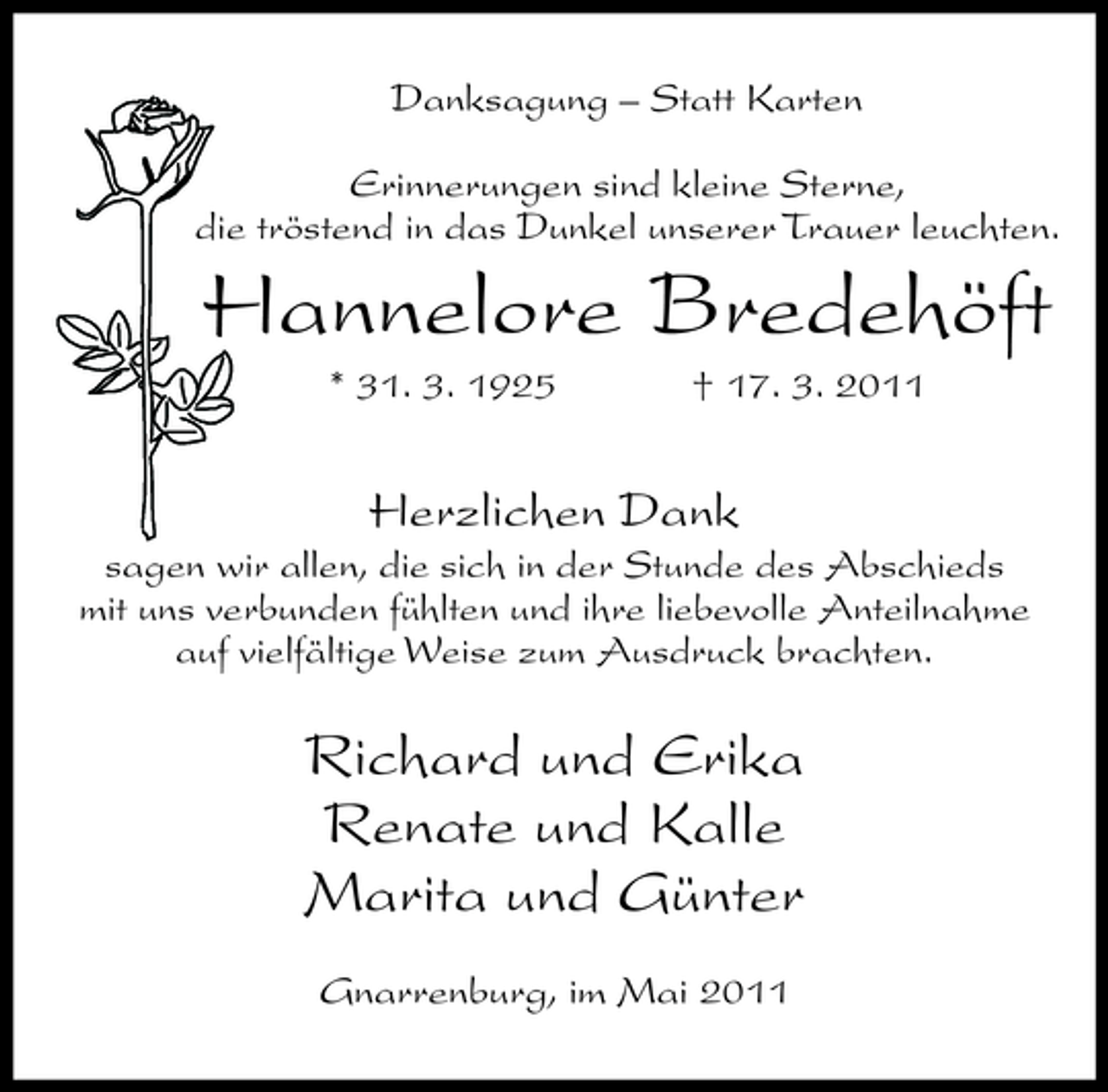<p>Danksagung – Statt Karten Erinnerungen sind kleine Sterne, die tröstend in das Dunkel unserer Trauer leuchten.</p><p>Hannelore Bredehöft<br />* 31. 3. 1925 † 17. 3. 2011</p><p>Herzlichen Dank<br />sagen wir allen, die sich in der Stunde des Abschieds mit uns verbunden fühlten und ihre liebevolle Anteilnahme auf vielfältige Weise zum Ausdruck brachten.</p><p>Richard und Erika Renate und Kalle Marita und Günter<br />Gnarrenburg, im Mai 2011</p>