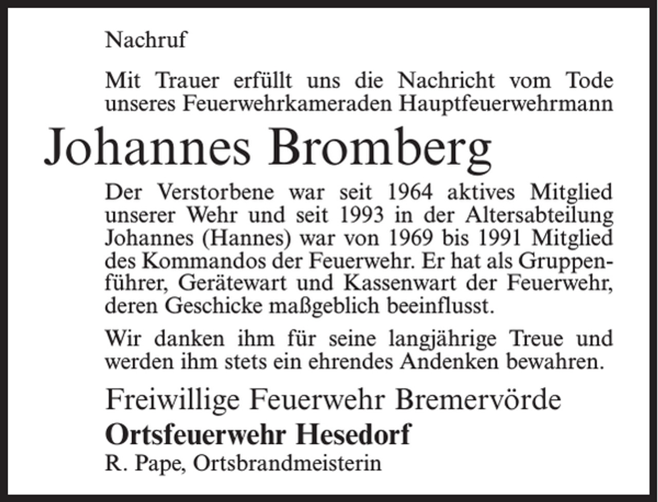 <p>Nachruf<br />Mit Trauer erfüllt uns die Nachricht vom Tode<br />unseres Feuerwehrkameraden Hauptfeuerwehrmann</p><p>Johannes Bromberg</p><p>Der Verstorbene war seit 1964 aktives Mitglied<br />unserer Wehr und seit 1993 in der Altersabteilung<br />Johannes (Hannes) war von 1969 bis 1991 Mitglied<br />des Kommandos der Feuerwehr. Er hat als Gruppenführer, Gerätewart und Kassenwart der Feuerwehr,<br />deren Geschicke maßgeblich beeinflusst.<br />Wir danken ihm für seine langjährige Treue und<br />werden ihm stets ein ehrendes Andenken bewahren.</p><p>Freiwillige Feuerwehr Bremervörde<br />Ortsfeuerwehr Hesedorf<br />R. Pape, Ortsbrandmeisterin</p>