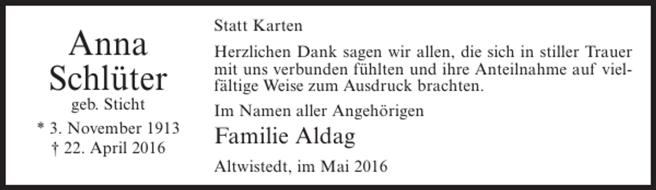 <p>Anna<br />Schlüter</p><p>geb. Sticht<br />* 3. November 1913<br />† 22. April 2016</p><p>Statt Karten<br />Herzlichen Dank sagen wir allen, die sich in stiller Trauer<br />mit uns verbunden fühlten und ihre Anteilnahme auf vielfältige Weise zum Ausdruck brachten.<br />Im Namen aller Angehörigen</p><p>Familie Aldag<br />Altwistedt, im Mai 2016</p>