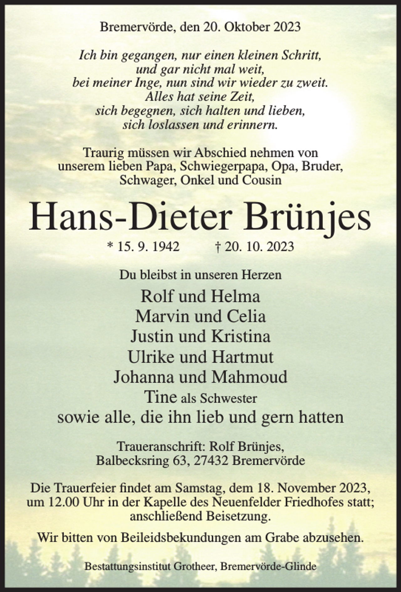 <p>Bremervörde, den 20. Oktober 2023<br />Ich bin gegangen, nur einen kleinen Schritt,<br />und gar nicht mal weit,<br />bei meiner Inge, nun sind wir wieder zu zweit.<br />Alles hat seine Zeit,<br />sich begegnen, sich halten und lieben,<br />sich loslassen und erinnern.<br />Traurig müssen wir Abschied nehmen von<br />unserem lieben Papa, Schwiegerpapa, Opa, Bruder,<br />Schwager, Onkel und Cousin</p><p>Hans-Dieter Brünjes<br />* 15. 9. 1942</p><p>† 20. 10. 2023</p><p>Du bleibst in unseren Herzen</p><p>Rolf und Helma<br />Marvin und Celia<br />Justin und Kristina<br />Ulrike und Hartmut<br />Johanna und Mahmoud<br />Tine als Schwester<br />sowie alle, die ihn lieb und gern hatten<br />Traueranschrift: Rolf Brünjes,<br />Balbecksring 63, 27432 Bremervörde<br />Die Trauerfeier findet am Samstag, dem 18. November 2023,<br />um 12.00 Uhr in der Kapelle des Neuenfelder Friedhofes statt;<br />anschließend Beisetzung.<br />Wir bitten von Beileidsbekundungen am Grabe abzusehen.<br />Bestattungsinstitut Grotheer, Bremervörde-Glinde</p>