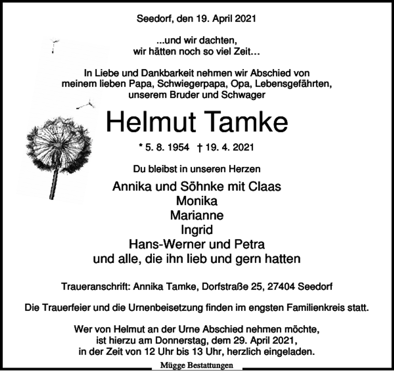 <p>Seedorf, den 19. April 2021<br />...und wir dachten,<br />wir hätten noch so viel Zeit…<br />In Liebe und Dankbarkeit nehmen wir Abschied von<br />meinem lieben Papa, Schwiegerpapa, Opa, Lebensgefährten,<br />unserem Bruder und Schwager</p><p>Helmut Tamke<br />* 5. 8. 1954 † 19. 4. 2021<br />Du bleibst in unseren Herzen</p><p>Annika und Söhnke mit Claas<br />Monika<br />Marianne<br />Ingrid<br />Hans-Werner und Petra<br />und alle, die ihn lieb und gern hatten<br />Traueranschrift: Annika Tamke, Dorfstraße 25, 27404 Seedorf<br />Die Trauerfeier und die Urnenbeisetzung finden im engsten Familienkreis statt.<br />Wer von Helmut an der Urne Abschied nehmen möchte,<br />ist hierzu am Donnerstag, dem 29. April 2021,<br />in der Zeit von 12 Uhr bis 13 Uhr, herzlich eingeladen.<br />Mügge Bestattungen</p>