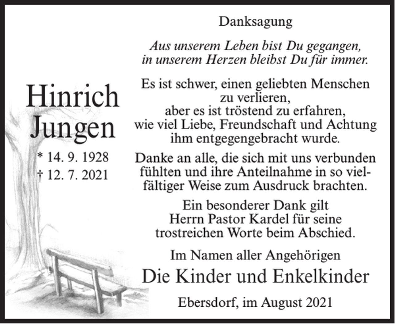 <p>Danksagung<br />Aus unserem Leben bist Du gegangen,<br />in unserem Herzen bleibst Du für immer.</p><p>Hinrich<br />Jungen<br />* 14. 9. 1928<br />† 12. 7. 2021</p><p>Es ist schwer, einen geliebten Menschen<br />zu verlieren,<br />aber es ist tröstend zu erfahren,<br />wie viel Liebe, Freundschaft und Achtung<br />ihm entgegengebracht wurde.<br />Danke an alle, die sich mit uns verbunden<br />fühlten und ihre Anteilnahme in so vielfältiger Weise zum Ausdruck brachten.<br />Ein besonderer Dank gilt<br />Herrn Pastor Kardel für seine<br />trostreichen Worte beim Abschied.<br />Im Namen aller Angehörigen</p><p>Die Kinder und Enkelkinder<br />Ebersdorf, im August 2021</p>