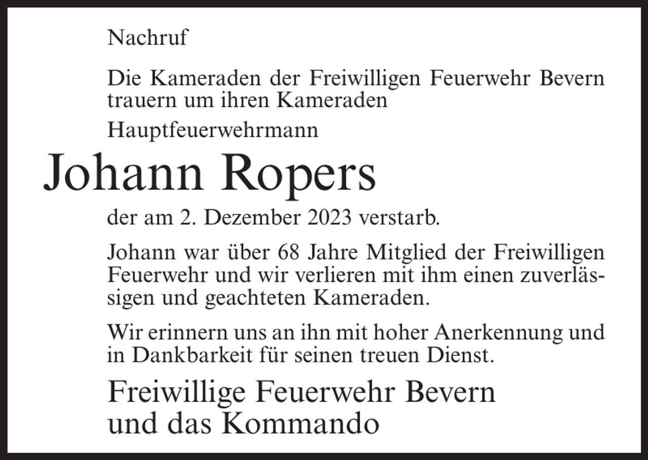 <p>Nachruf<br />Die Kameraden der Freiwilligen Feuerwehr Bevern<br />trauern um ihren Kameraden<br />Hauptfeuerwehrmann</p><p>Johann Ropers</p><p>der am 2. Dezember 2023 verstarb.<br />Johann war über 68 Jahre Mitglied der Freiwilligen<br />Feuerwehr und wir verlieren mit ihm einen zuverlässigen und geachteten Kameraden.<br />Wir erinnern uns an ihn mit hoher Anerkennung und<br />in Dankbarkeit für seinen treuen Dienst.</p><p>Freiwillige Feuerwehr Bevern<br />und das Kommando</p>