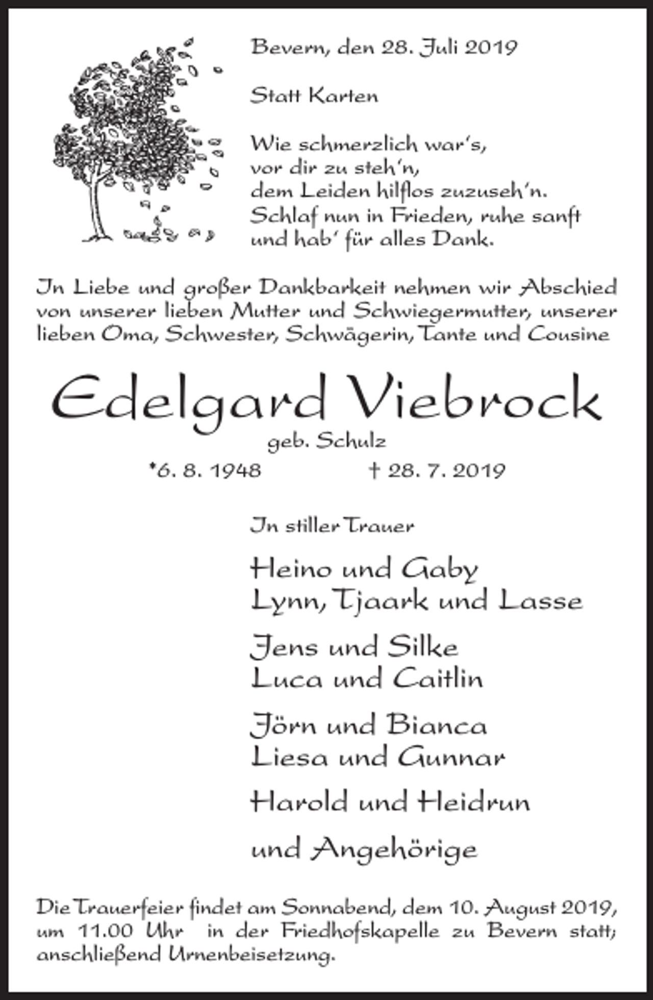 <p>Bevern, den 28. Juli 2019<br />Statt Karten<br />Wie schmerzlich war‘s,<br />vor dir zu steh‘n,<br />dem Leiden hilflos zuzuseh‘n.<br />Schlaf nun in Frieden, ruhe sanft<br />und hab‘ für alles Dank.<br />In Liebe und großer Dankbarkeit nehmen wir Abschied<br />von unserer lieben Mutter und Schwiegermutter, unserer<br />lieben Oma, Schwester, Schwägerin, Tante und Cousine</p><p>Edelgard Viebrock<br />*6. 8. 1948</p><p>geb. Schulz<br />† 28. 7. 2019</p><p>In stiller Trauer</p><p>Heino und Gaby<br />Lynn, Tjaark und Lasse<br />Jens und Silke<br />Luca und Caitlin<br />Jörn und Bianca<br />Liesa und Gunnar<br />Harold und Heidrun<br />und Angehörige<br />Die Trauerfeier findet am Sonnabend, dem 10. August 2019,<br />um 11.00 Uhr in der Friedhofskapelle zu Bevern statt;<br />anschließend Urnenbeisetzung.</p>