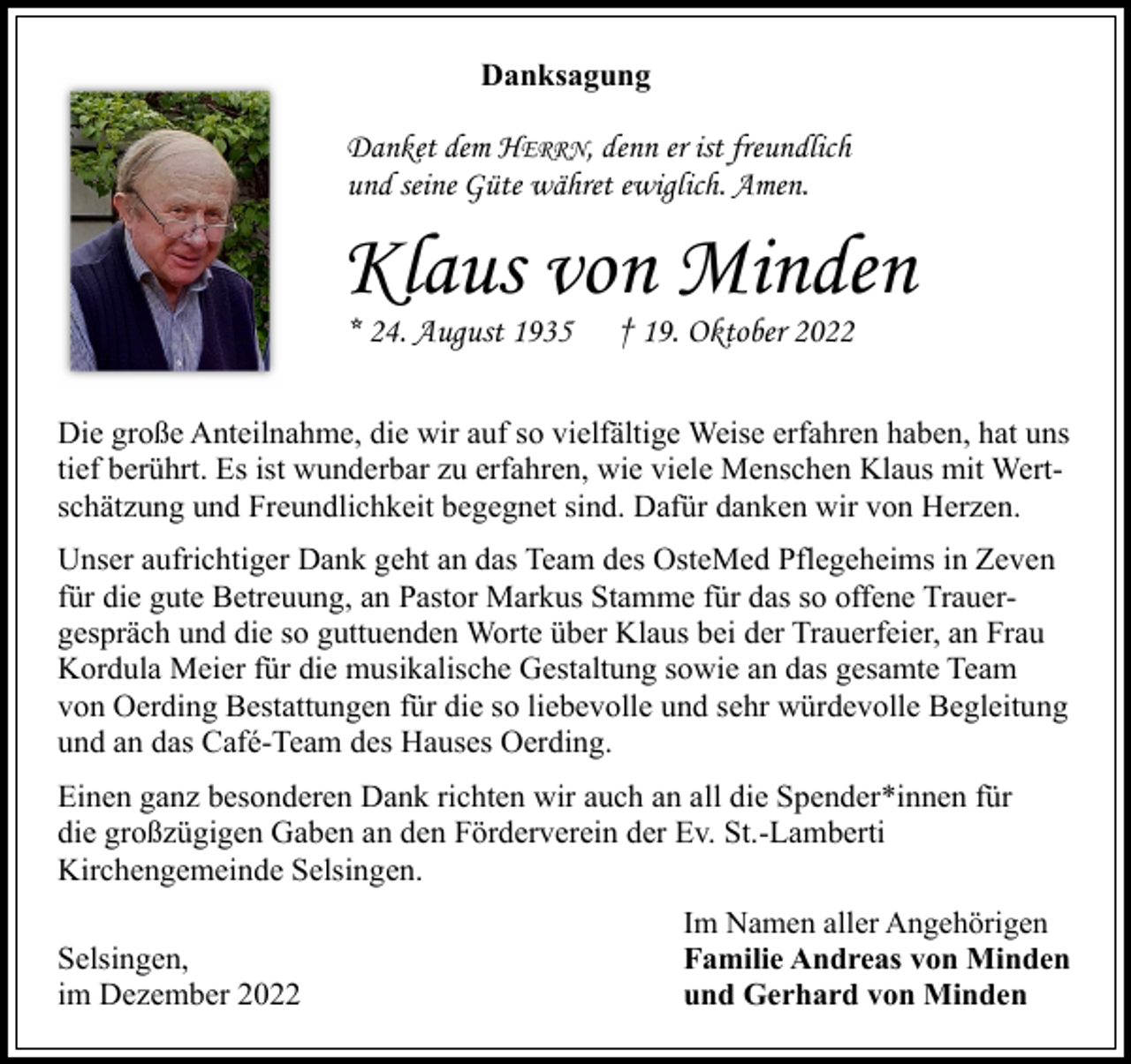 <p>Danksagung</p><p>Danket dem HERRN, denn er ist freundlich<br />und seine Güte währet ewiglich. Amen.</p><p>Klaus von Minden<br />* 24. August 1935</p><p>† 19. Oktober 2022</p><p>Die große Anteilnahme, die wir auf so vielfältige Weise erfahren haben, hat uns<br />tief berührt. Es ist wunderbar zu erfahren, wie viele Menschen Klaus mit Wertschätzung und Freundlichkeit begegnet sind. Dafür danken wir von Herzen.<br />Unser aufrichtiger Dank geht an das Team des OsteMed Pflegeheims in Zeven<br />für die gute Betreuung, an Pastor Markus Stamme für das so offene Trauergespräch und die so guttuenden Worte über Klaus bei der Trauerfeier, an Frau<br />Kordula Meier für die musikalische Gestaltung sowie an das gesamte Team<br />von Oerding Bestattungen für die so liebevolle und sehr würdevolle Begleitung<br />und an das Café-Team des Hauses Oerding.<br />Einen ganz besonderen Dank richten wir auch an all die Spender*innen für<br />die großzügigen Gaben an den Förderverein der Ev. St.-Lamberti<br />Kirchengemeinde Selsingen.<br />Selsingen,<br />im Dezember 2022</p><p>Im Namen aller Angehörigen<br />Familie Andreas von Minden<br />und Gerhard von Minden</p>