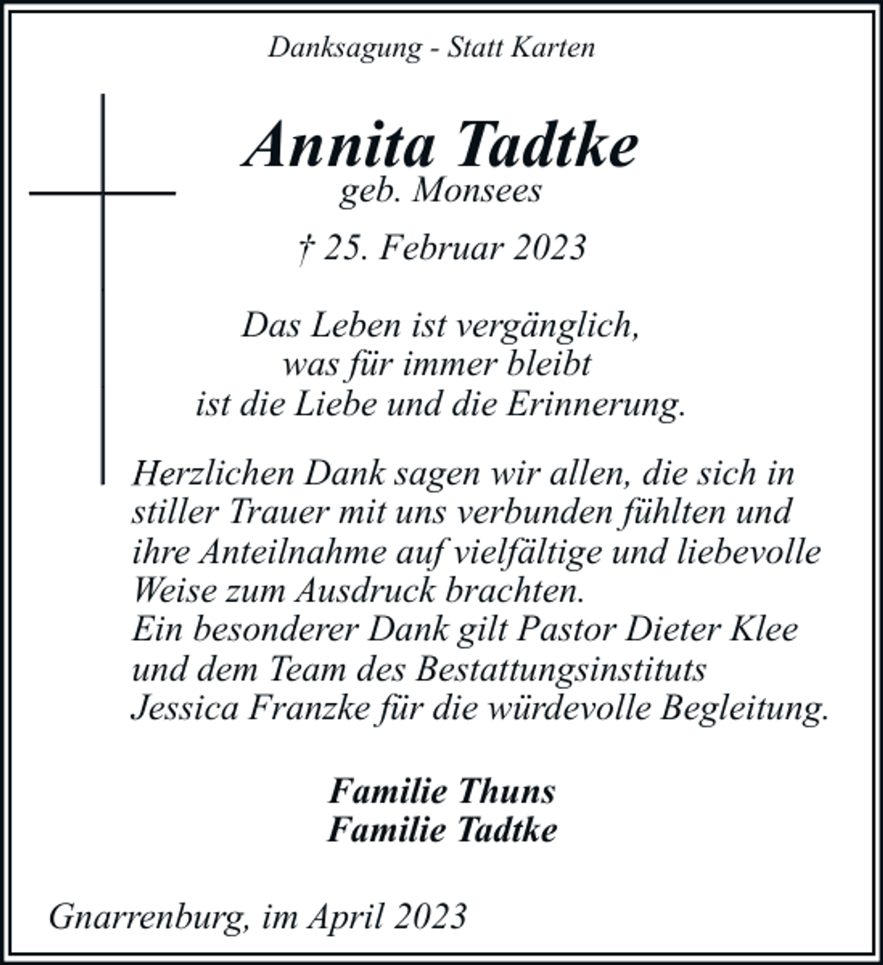 <p>Danksagung - Statt Karten</p><p>Annita Tadtke<br />geb. Monsees</p><p>† 25. Februar 2023<br />Das Leben ist vergänglich,<br />was für immer bleibt<br />ist die Liebe und die Erinnerung.<br />Herzlichen Dank sagen w<br />wir allen, die sich in<br />stiller Trauer mit uns verbunden fühlten und<br />ihre Anteilnahme auf vielfältige und liebevolle<br />Weise zum Ausdruck brachten.<br />Ein besonderer Dank gilt Pastor Dieter Klee<br />und dem Team des Bestattungsinstituts<br />Jessica Franzke für die würdevolle Begleitung.<br />Familie Thuns<br />Familie Tadtke<br />Gnarrenburg, im April 2023</p>