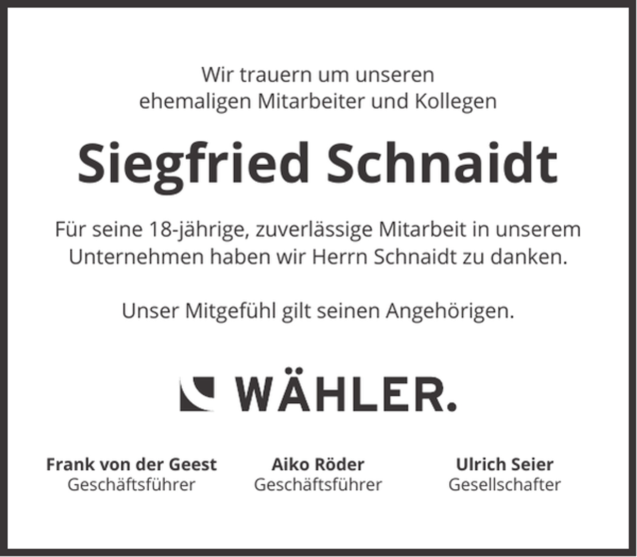<p>Wir trauern um unseren<br />ehemaligen Mitarbeiter und Kollegen</p><p>Siegfried Schnaidt<br />Für seine 18-jährige, zuverlässige Mitarbeit in unserem<br />Unternehmen haben wir Herrn Schnaidt zu danken.<br />Unser Mitgefühl gilt seinen Angehörigen.</p><p>Frank von der Geest<br />Geschäftsführer</p><p>Aiko Röder<br />Geschäftsführer</p><p>Ulrich Seier<br />Gesellschafter</p>