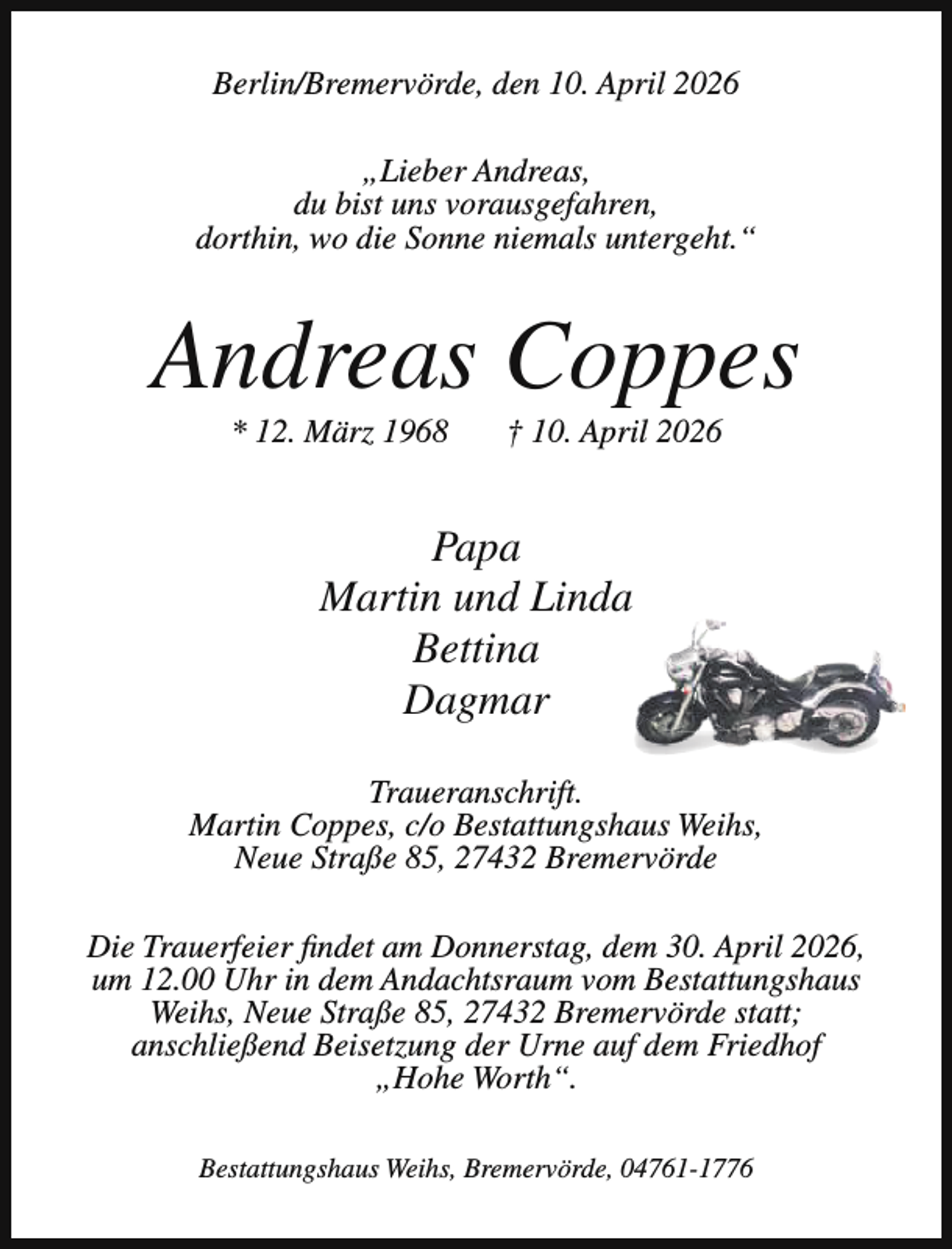 <p>Berlin/Bremervörde, den 10. April 2026<br />„Lieber Andreas,<br />du bist uns vorausgefahren,<br />dorthin, wo die Sonne niemals untergeht.“</p><p>Andreas Coppes<br />* 12. März 1968</p><p>† 10. April 2026</p><p>Papa<br />Martin und Linda<br />Bettina<br />Dagmar<br />Traueranschrift.<br />Martin Coppes, c/o Bestattungshaus Weihs,<br />Neue Straße 85, 27432 Bremervörde<br />Die Trauerfeier findet am Donnerstag, dem 30. April 2026,<br />um 12.00 Uhr in dem Andachtsraum vom Bestattungshaus<br />Weihs, Neue Straße 85, 27432 Bremervörde statt;<br />anschließend Beisetzung der Urne auf dem Friedhof<br />„Hohe Worth“.<br />Bestattungshaus Weihs, Bremervörde, 04761-1776</p>