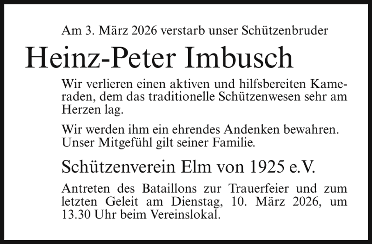 <p>Am 3. März 2026 verstarb unser Schützenbruder</p><p>Heinz-Peter Imbusch</p><p>Wir verlieren einen aktiven und hilfsbereiten Kameraden, dem das traditionelle Schützenwesen sehr am<br />Herzen lag.</p><p>Wir werden ihm ein ehrendes Andenken bewahren.<br />Unser Mitgefühl gilt seiner Familie.</p><p>Schützenverein Elm von 1925 e.V.<br />Antreten des Bataillons zur Trauerfeier und zum<br />letzten Geleit am Dienstag, 10. März 2026, um<br />13.30 Uhr beim Vereinslokal.</p>