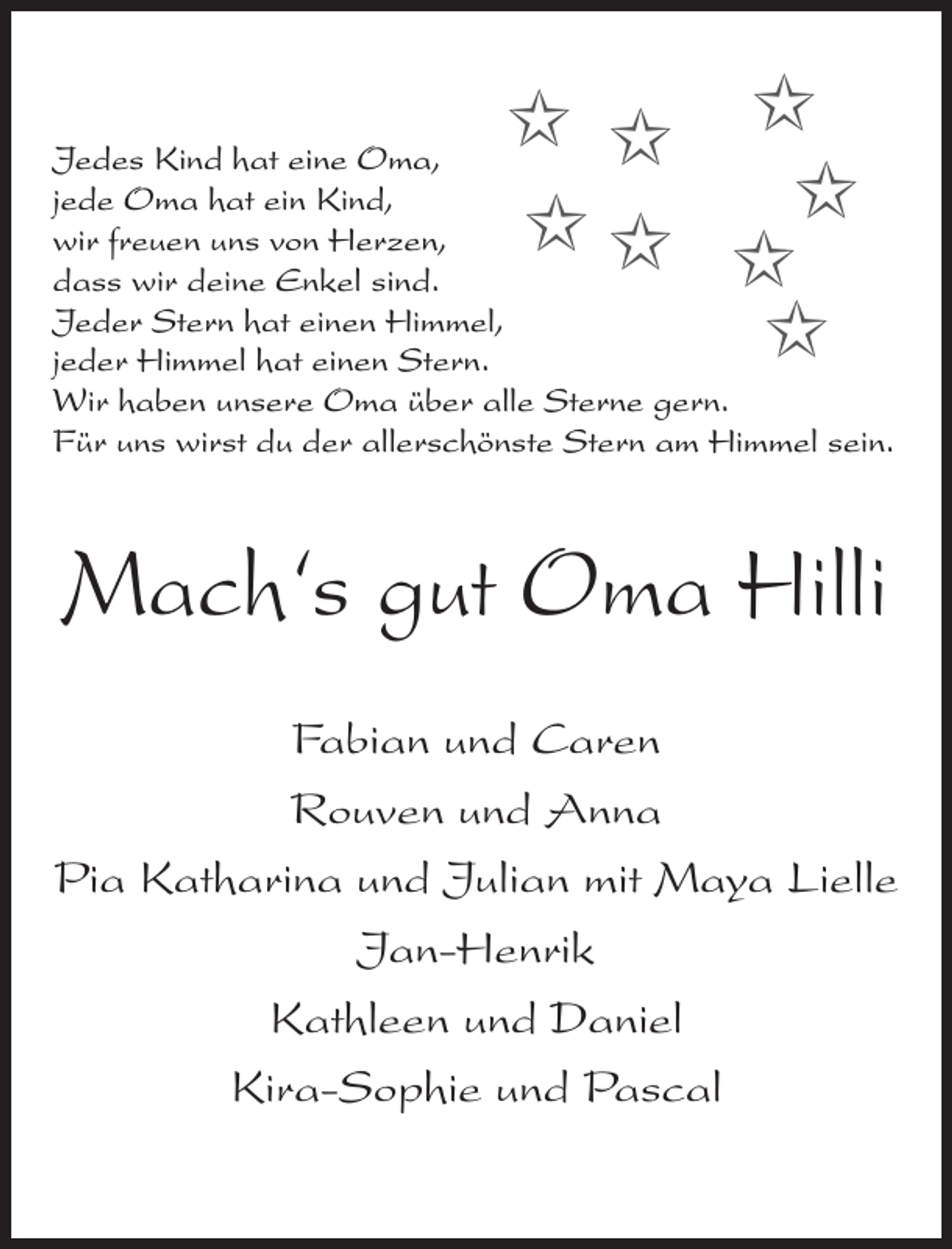 <p>✩ ✩ ✩<br />✩ ✩ ✩✩<br />✩</p><p>Jedes Kind hat eine Oma,<br />jede Oma hat ein Kind,<br />wir freuen uns von Herzen,<br />dass wir deine Enkel sind.<br />Jeder Stern hat einen Himmel,<br />jeder Himmel hat einen Stern.<br />Wir haben unsere Oma über alle Sterne gern.<br />Für uns wirst du der allerschönste Stern am Himmel sein.</p><p>Mach‘s gut Oma Hilli<br />Fabian und Caren<br />Rouven und Anna<br />Pia Katharina und Julian mit Maya Lielle<br />Jan-Henrik<br />Kathleen und Daniel<br />Kira-Sophie und Pascal</p>