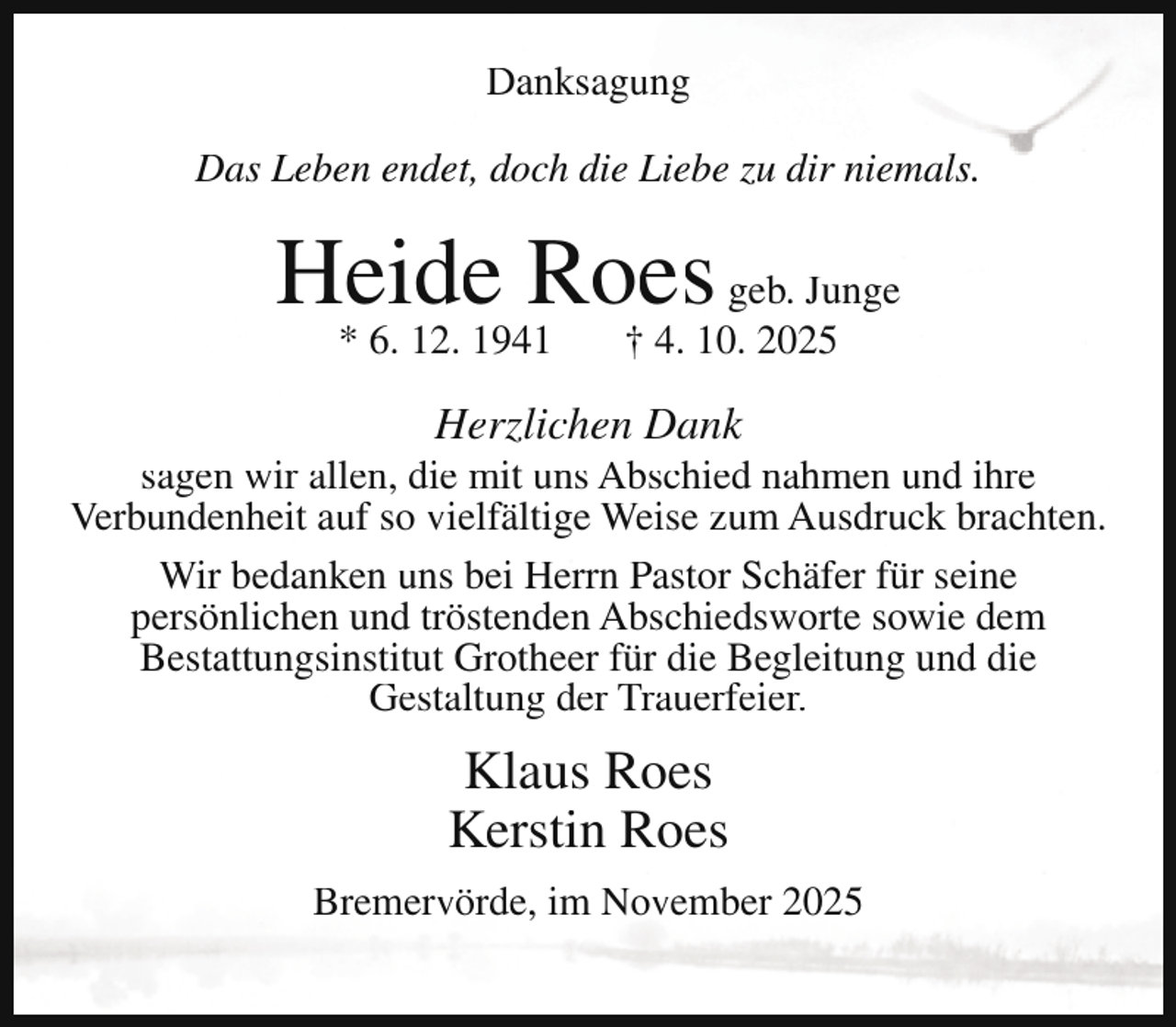 <p>Danksagung<br />Das Leben endet, doch die Liebe zu dir niemals.</p><p>Heide Roes geb. Junge<br />* 6. 12. 1941</p><p>† 4. 10. 2025</p><p>Herzlichen Dank</p><p>sagen wir allen, die mit uns Abschied nahmen und ihre<br />Verbundenheit auf so vielfältige Weise zum Ausdruck brachten.<br />Wir bedanken uns bei Herrn Pastor Schäfer für seine<br />persönlichen und tröstenden Abschiedsworte sowie dem<br />Bestattungsinstitut Grotheer für die Begleitung und die<br />Gestaltung der Trauerfeier.</p><p>Klaus Roes<br />Kerstin Roes<br />Bremervörde, im November 2025</p>