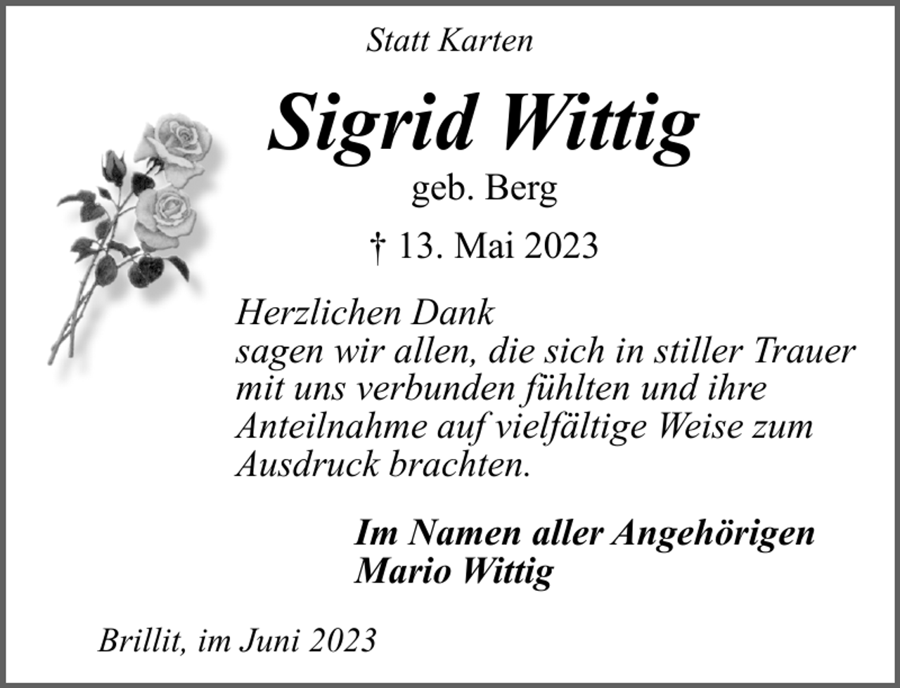 <p>Statt Karten</p><p>Sigrid Wittig<br />geb. Berg</p><p>† 13. Mai 2023<br />Herzlichen Dank<br />sagen wir allen, die sich in stiller Trauer<br />mit uns verbunden fühlten und ihre<br />Anteilnahme auf vielfältige Weise zum<br />Ausdruck brachten.<br />Im Namen aller Angehörigen<br />Mario Wittig<br />Brillit, im Juni 2023</p>