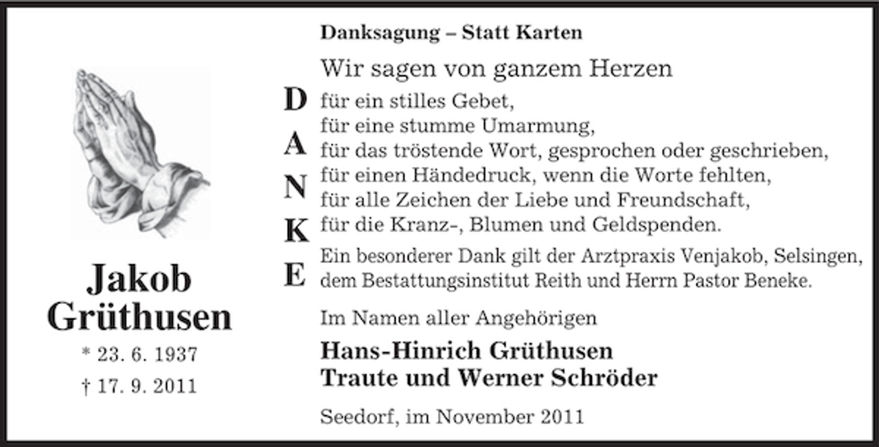 <p>Danksagung – Statt Karten</p><p>Jakob<br />Grüthusen<br />* 23. 6. 1937<br />† 17. 9. 2011</p><p>D<br />A<br />N<br />K<br />E</p><p>Wir sagen von ganzem Herzen<br />für ein stilles Gebet,<br />für eine stumme Umarmung,<br />für das tröstende Wort, gesprochen oder geschrieben,<br />für einen Händedruck, wenn die Worte fehlten,<br />für alle Zeichen der Liebe und Freundschaft,<br />für die Kranz-, Blumen und Geldspenden.<br />Ein besonderer Dank gilt der Arztpraxis Venjakob, Selsingen,<br />dem Bestattungsinstitut Reith und Herrn Pastor Beneke.<br />Im Namen aller Angehörigen</p><p>Hans-Hinrich Grüthusen<br />Traute und Werner Schröder<br />Seedorf, im November 2011</p>