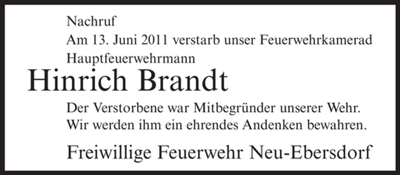 <p>Nachruf<br />Am 13. Juni 2011 verstarb unser Feuerwehrkamerad<br />Hauptfeuerwehrmann</p><p>Hinrich Brandt<br />Der Verstorbene war Mitbegründer unserer Wehr.<br />Wir werden ihm ein ehrendes Andenken bewahren.</p><p>Freiwillige Feuerwehr Neu-Ebersdorf</p>