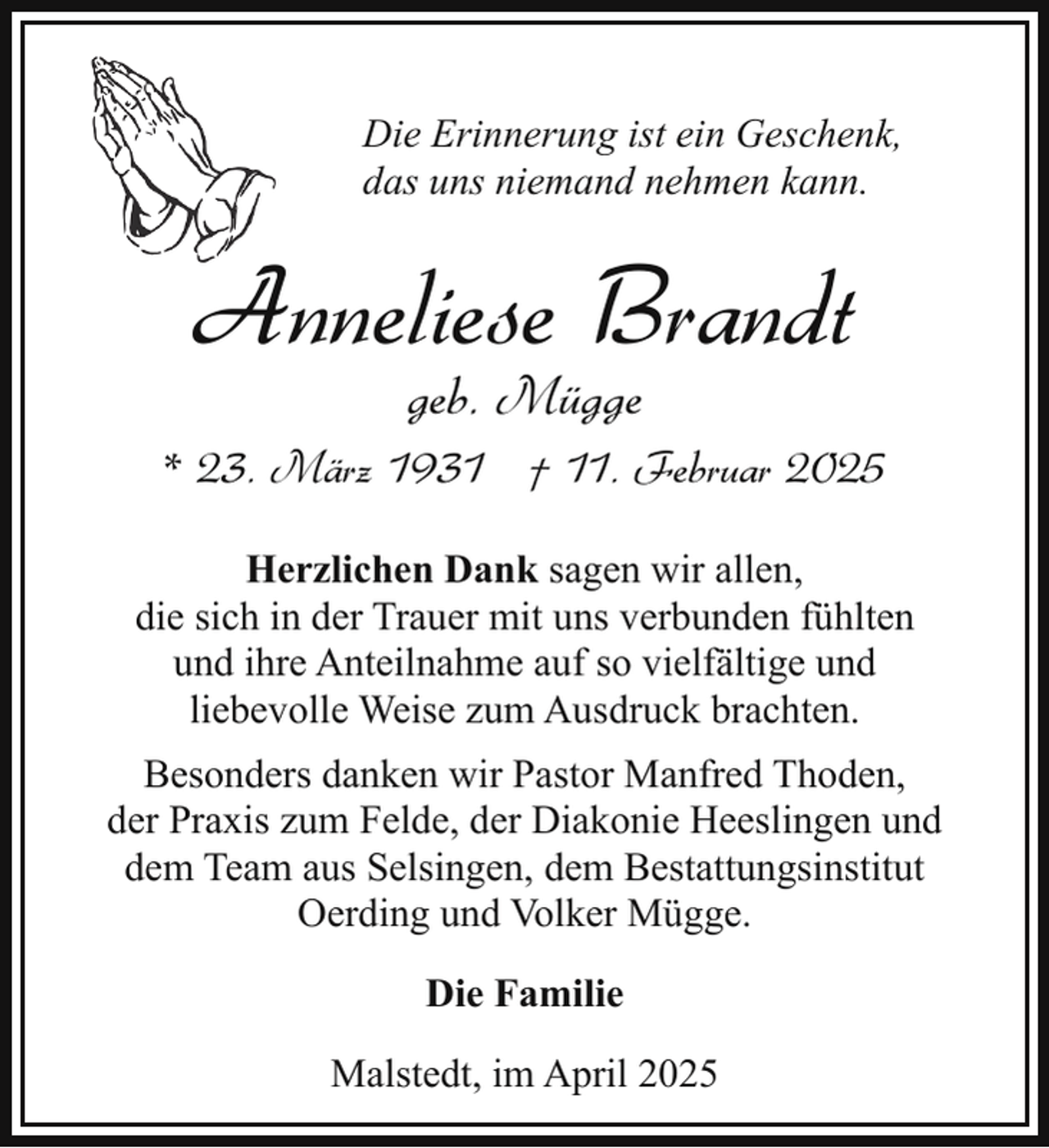 <p>Die Erinnerung ist ein Geschenk,<br />das uns niemand nehmen kann.</p><p>Anneliese Brandt<br />geb. Mügge</p><p>* 23. März 1931 † 11. Februar 2025<br />Herzlichen Dank sagen wir allen,<br />die sich in der Trauer mit uns verbunden fühlten<br />und ihre Anteilnahme auf so vielfältige und<br />liebevolle Weise zum Ausdruck brachten.<br />Besonders danken wir Pastor Manfred Thoden,<br />der Praxis zum Felde, der Diakonie Heeslingen und<br />dem Team aus Selsingen, dem Bestattungsinstitut<br />Oerding und Volker Mügge.<br />Die Familie<br />Malstedt, im April 2025</p>