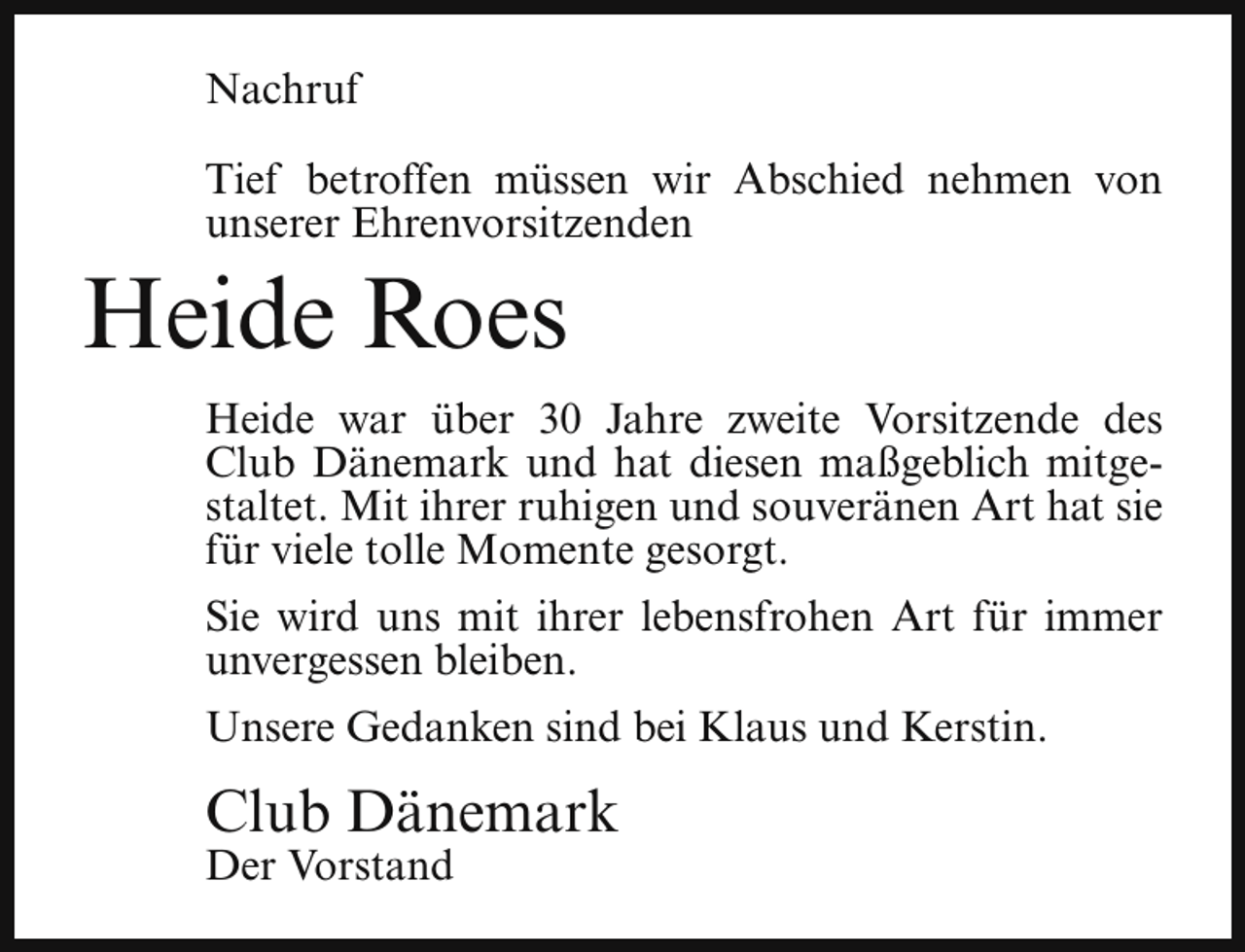<p>Nachruf<br />Tief betroffen müssen wir Abschied nehmen von<br />unserer Ehrenvorsitzenden</p><p>Heide Roes</p><p>Heide war über 30 Jahre zweite Vorsitzende des<br />Club Dänemark und hat diesen maßgeblich mitgestaltet. Mit ihrer ruhigen und souveränen Art hat sie<br />für viele tolle Momente gesorgt.<br />Sie wird uns mit ihrer lebensfrohen Art für immer<br />unvergessen bleiben.<br />Unsere Gedanken sind bei Klaus und Kerstin.</p><p>Club Dänemark<br />Der Vorstand</p>
