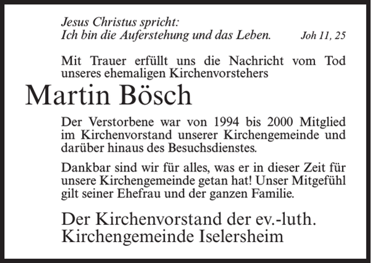 <p>Jesus Christus spricht:<br />Ich bin die Auferstehung und das Leben.</p><p>Joh 11, 25</p><p>Mit Trauer erfüllt uns die Nachricht vom Tod<br />unseres ehemaligen Kirchenvorstehers</p><p>Martin Bösch</p><p>Der Verstorbene war von 1994 bis 2000 Mitglied<br />im Kirchenvorstand unserer Kirchengemeinde und<br />darüber hinaus des Besuchsdienstes.<br />Dankbar sind wir für alles, was er in dieser Zeit für<br />unsere Kirchengemeinde getan hat! Unser Mitgefühl<br />gilt seiner Ehefrau und der ganzen Familie.</p><p>Der Kirchenvorstand der ev.-luth.<br />Kirchengemeinde Iselersheim</p>