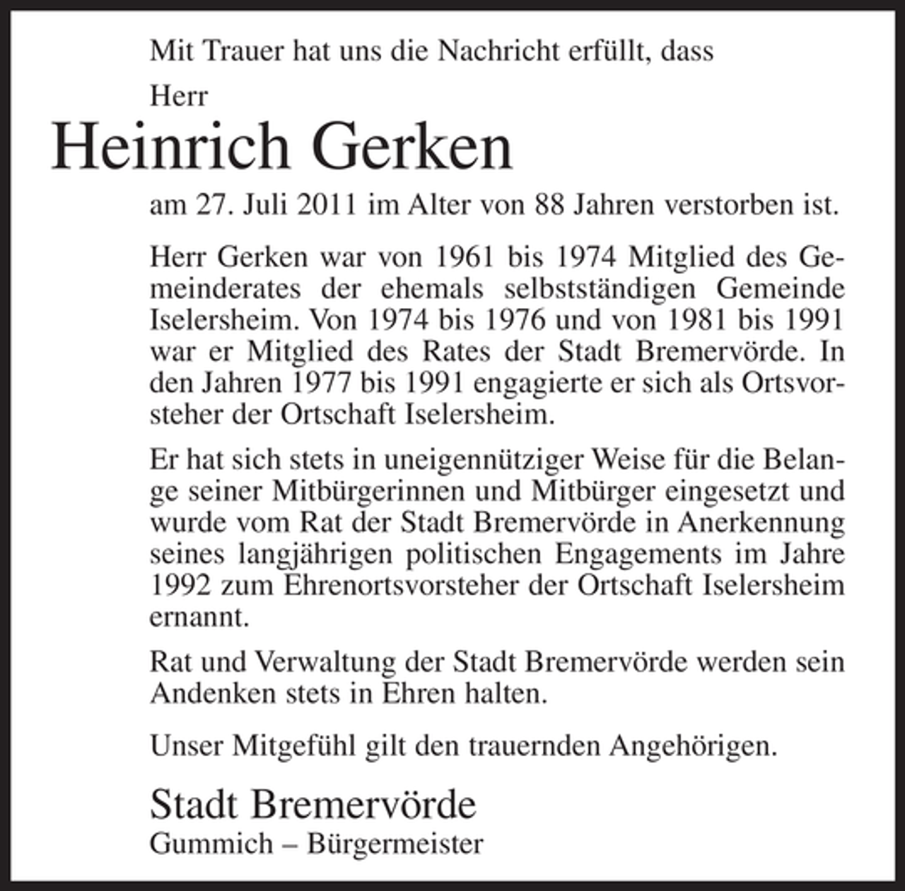 <p>Mit Trauer hat uns die Nachricht erfüllt, dass<br />Herr</p><p>Heinrich Gerken<br />am 27. Juli 2011 im Alter von 88 Jahren verstorben ist.<br />Herr Gerken war von 1961 bis 1974 Mitglied des Gemeinderates der ehemals selbstständigen Gemeinde<br />Iselersheim. Von 1974 bis 1976 und von 1981 bis 1991<br />war er Mitglied des Rates der Stadt Bremervörde. In<br />den Jahren 1977 bis 1991 engagierte er sich als Ortsvorsteher der Ortschaft Iselersheim.<br />Er hat sich stets in uneigennütziger Weise für die Belange seiner Mitbürgerinnen und Mitbürger eingesetzt und<br />wurde vom Rat der Stadt Bremervörde in Anerkennung<br />seines langjährigen politischen Engagements im Jahre<br />1992 zum Ehrenortsvorsteher der Ortschaft Iselersheim<br />ernannt.<br />Rat und Verwaltung der Stadt Bremervörde werden sein<br />Andenken stets in Ehren halten.<br />Unser Mitgefühl gilt den trauernden Angehörigen.</p><p>Stadt Bremervörde<br />Gummich – Bürgermeister</p>