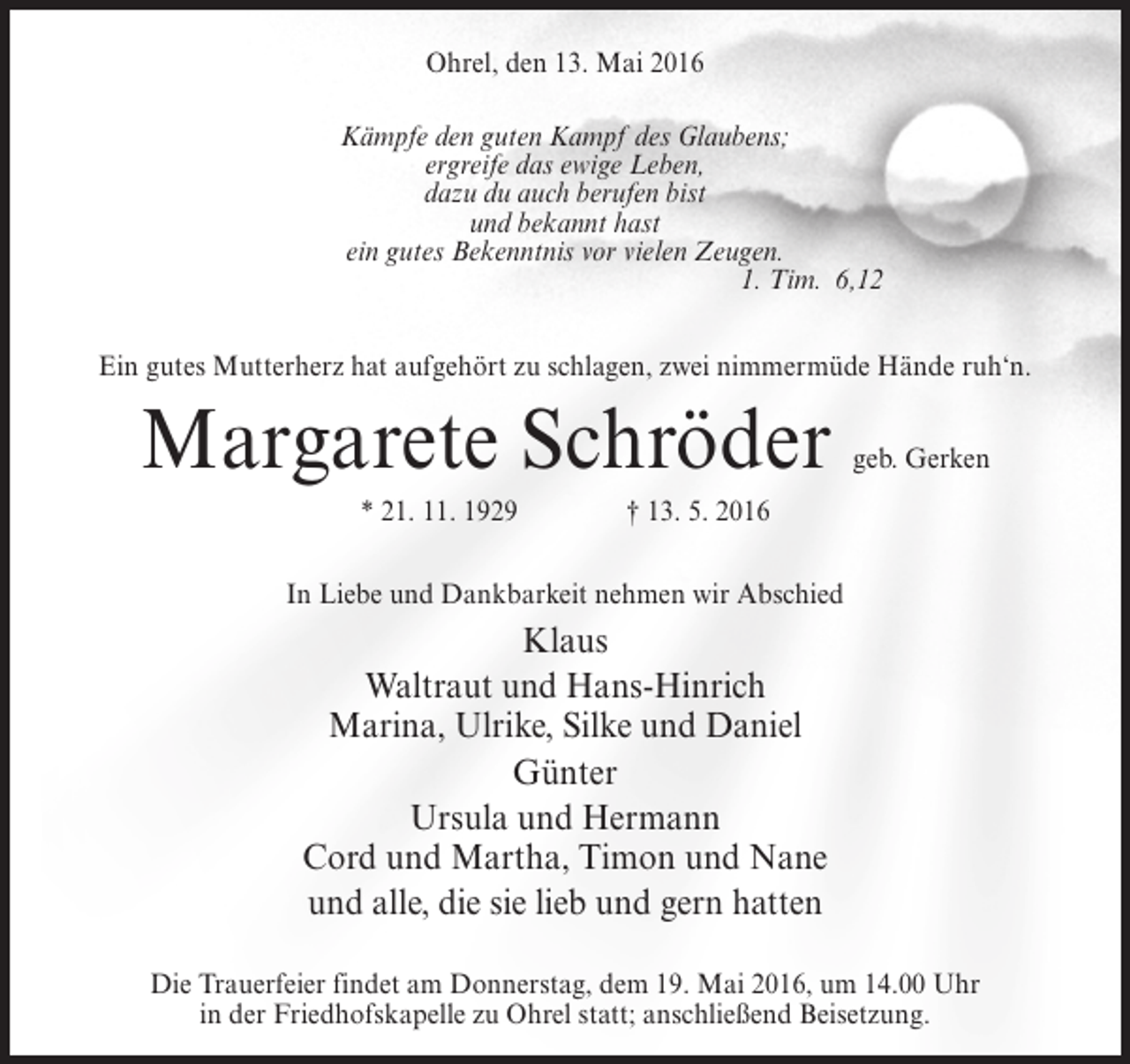 <p>Ohrel, den 13. Mai 2016<br />Kämpfe den guten Kampf des Glaubens;<br />ergreife das ewige Leben,<br />dazu du auch berufen bist<br />und bekannt hast<br />ein gutes Bekenntnis vor vielen Zeugen.<br />1. Tim. 6,12<br />Ein gutes Mutterherz hat aufgehört zu schlagen, zwei nimmermüde Hände ruh‘n.</p><p>Margarete Schröder</p><p>geb. Gerken</p><p>* 21. 11. 1929 † 13. 5. 2016<br />In Liebe und Dankbarkeit nehmen wir Abschied</p><p>Klaus<br />Waltraut und Hans-Hinrich<br />Marina, Ulrike, Silke und Daniel<br />Günter<br />Ursula und Hermann<br />Cord und Martha, Timon und Nane<br />und alle, die sie lieb und gern hatten<br />Die Trauerfeier findet am Donnerstag, dem 19. Mai 2016, um 14.00 Uhr<br />in der Friedhofskapelle zu Ohrel statt; anschließend Beisetzung.</p>