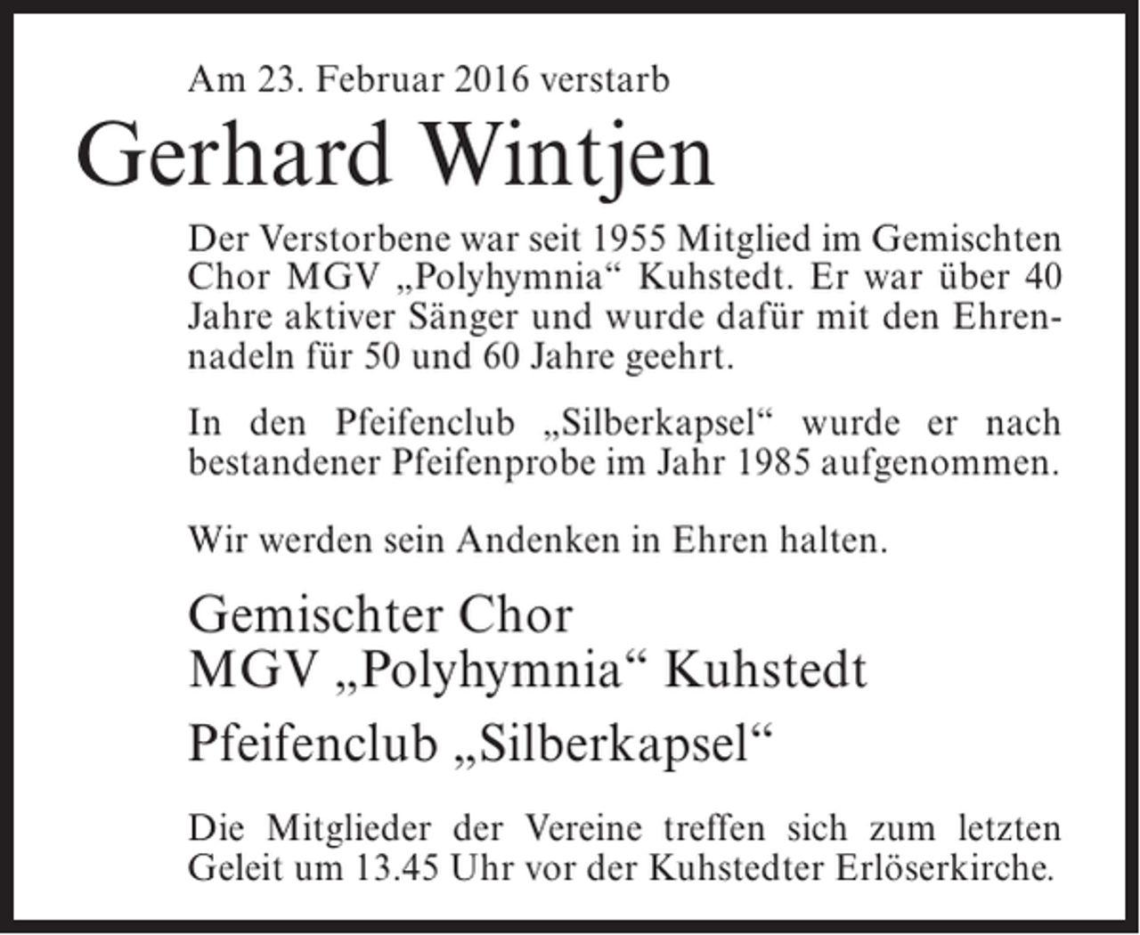<p>Am 23. Februar 2016 verstarb</p><p>Gerhard Wintjen<br />Der Verstorbene war seit 1955 Mitglied im Gemischten<br />Chor MGV „Polyhymnia“ Kuhstedt. Er war über 40<br />Jahre aktiver Sänger und wurde dafür mit den Ehrennadeln für 50 und 60 Jahre geehrt.<br />In den Pfeifenclub „Silberkapsel“ wurde er nach<br />bestandener Pfeifenprobe im Jahr 1985 aufgenommen.<br />Wir werden sein Andenken in Ehren halten.</p><p>Gemischter Chor<br />MGV „Polyhymnia“ Kuhstedt<br />Pfeifenclub „Silberkapsel“<br />Die Mitglieder der Vereine treffen sich zum letzten<br />Geleit um 13.45 Uhr vor der Kuhstedter Erlöserkirche.</p>