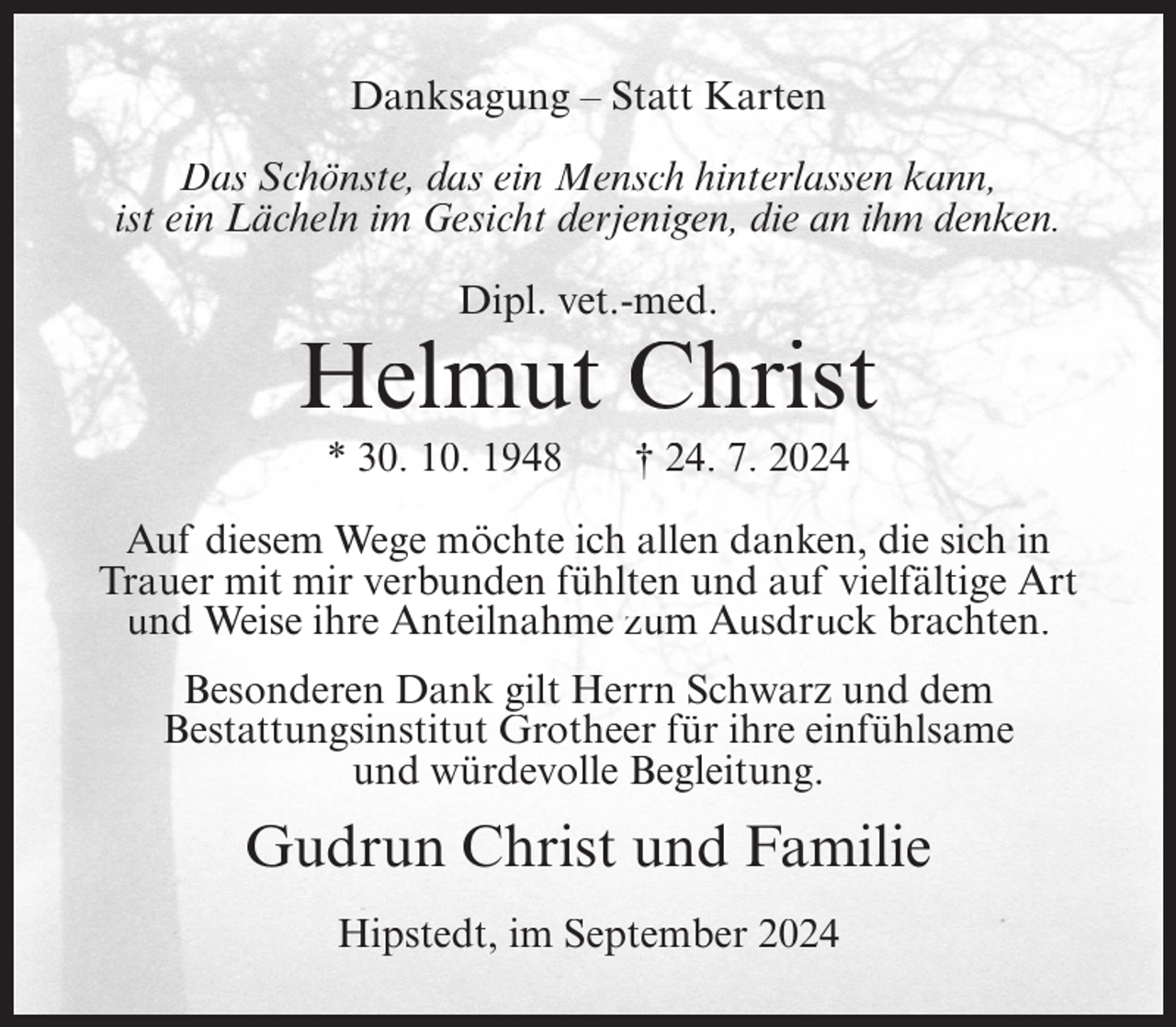 <p>Danksagung – Statt Karten<br />Das Schönste, das ein Mensch hinterlassen kann,<br />ist ein Lächeln im Gesicht derjenigen, die an ihm denken.<br />Dipl. vet.-med.</p><p>Helmut Christ<br />* 30. 10. 1948</p><p>† 24. 7. 2024</p><p>Auf diesem Wege möchte ich allen danken, die sich in<br />Trauer mit mir verbunden fühlten und auf vielfältige Art<br />und Weise ihre Anteilnahme zum Ausdruck brachten.<br />Besonderen Dank gilt Herrn Schwarz und dem<br />Bestattungsinstitut Grotheer für ihre einfühlsame<br />und würdevolle Begleitung.</p><p>Gudrun Christ und Familie<br />Hipstedt, im September 2024</p>