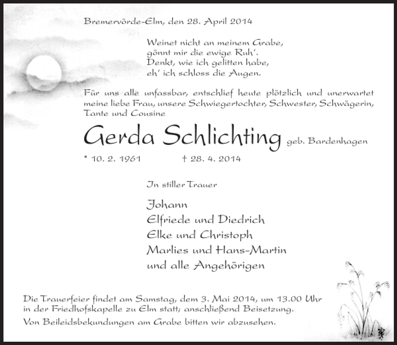 <p>Bremervörde-Elm, den 28. April 2014<br />Weinet nicht an meinem Grabe,<br />gönnt mir die ewige Ruh‘.<br />Denkt, wie ich gelitten habe,<br />eh‘ ich schloss die Augen.<br />Für uns alle unfassbar, entschlief heute plötzlich und unerwartet<br />meine liebe Frau, unsere Schwiegertochter, Schwester, Schwägerin,<br />Tante und Cousine</p><p>Gerda Schlichting</p><p>geb. Bardenhagen</p><p>* 10. 2. 1961 † 28. 4. 2014<br />In stiller Trauer</p><p>Johann<br />Elfriede und Diedrich<br />Elke und Christoph<br />Marlies und Hans-Martin<br />und alle Angehörigen<br />Die Trauerfeier findet am Samstag, dem 3. Mai 2014, um 13.00 Uhr<br />in der Friedhofskapelle zu Elm statt; anschließend Beisetzung.<br />Von Beileidsbekundungen am Grabe bitten wir abzusehen.</p>
