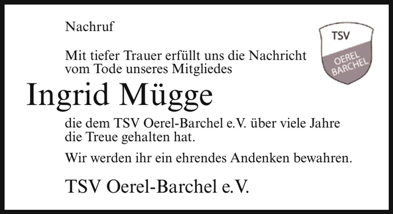 <p>Nachruf<br />Mit tiefer Trauer erfüllt uns die Nachricht<br />vom Tode unseres Mitgliedes</p><p>Ingrid Mügge</p><p>die dem TSV Oerel-Barchel e.V. über viele Jahre<br />die Treue gehalten hat.<br />Wir werden ihr ein ehrendes Andenken bewahren.</p><p>TSV Oerel-Barchel e.V.</p>