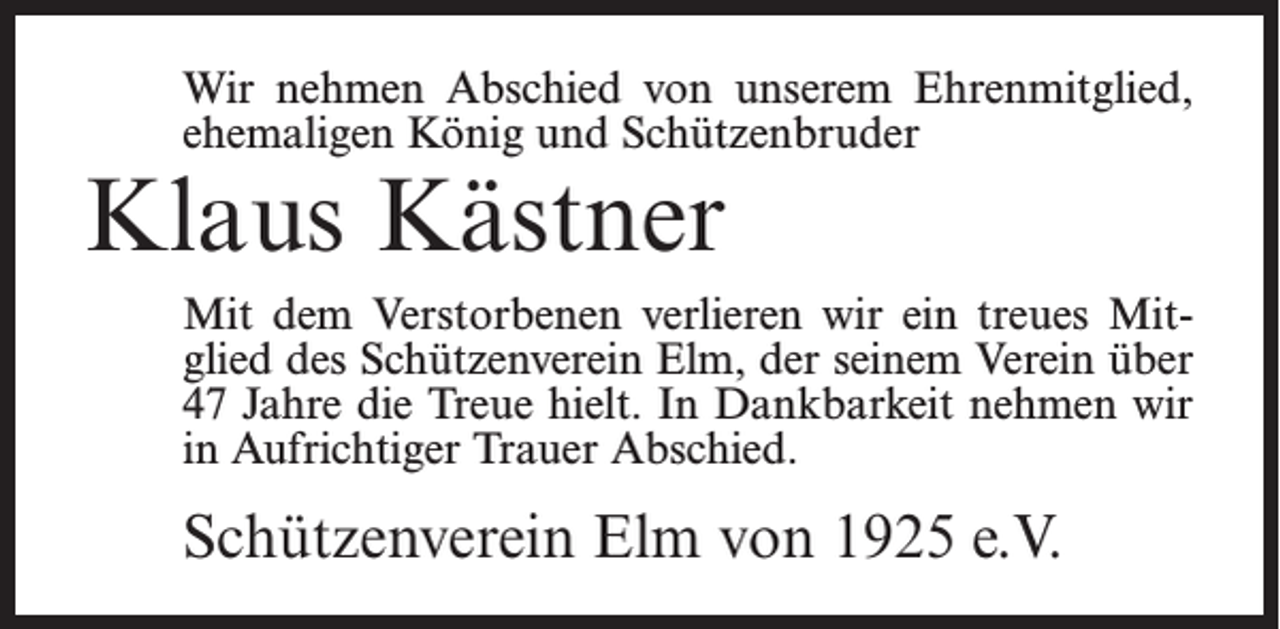 <p>Wir nehmen Abschied von unserem Ehrenmitglied,<br />ehemaligen König und Schützenbruder</p><p>Klaus Kästner</p><p>Mit dem Verstorbenen verlieren wir ein treues Mitglied des Schützenverein Elm, der seinem Verein über<br />47 Jahre die Treue hielt. In Dankbarkeit nehmen wir<br />in Aufrichtiger Trauer Abschied.</p><p>Schützenverein Elm von 1925 e.V.</p>