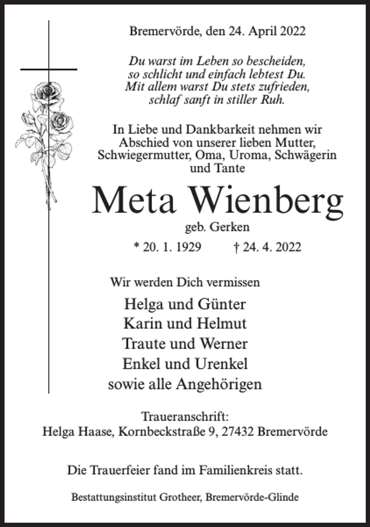<p>Bremervörde, den 24. April 2022<br />Du warst im Leben so bescheiden,<br />so schlicht und einfach lebtest Du.<br />Mit allem warst Du stets zufrieden,<br />schlaf sanft in stiller Ruh.<br />In Liebe und Dankbarkeit nehmen wir<br />Abschied von unserer lieben Mutter,<br />Schwiegermutter, Oma, Uroma, Schwägerin<br />und Tante</p><p>Meta Wienberg<br />geb. Gerken</p><p>* 20. 1. 1929 † 24. 4. 2022<br />Wir werden Dich vermissen</p><p>Helga und Günter<br />Karin und Helmut<br />Traute und Werner<br />Enkel und Urenkel<br />sowie alle Angehörigen<br />Traueranschrift:<br />Helga Haase, Kornbeckstraße 9, 27432 Bremervörde<br />Die Trauerfeier fand im Familienkreis statt.<br />Bestattungsinstitut Grotheer, Bremervörde-Glinde</p>