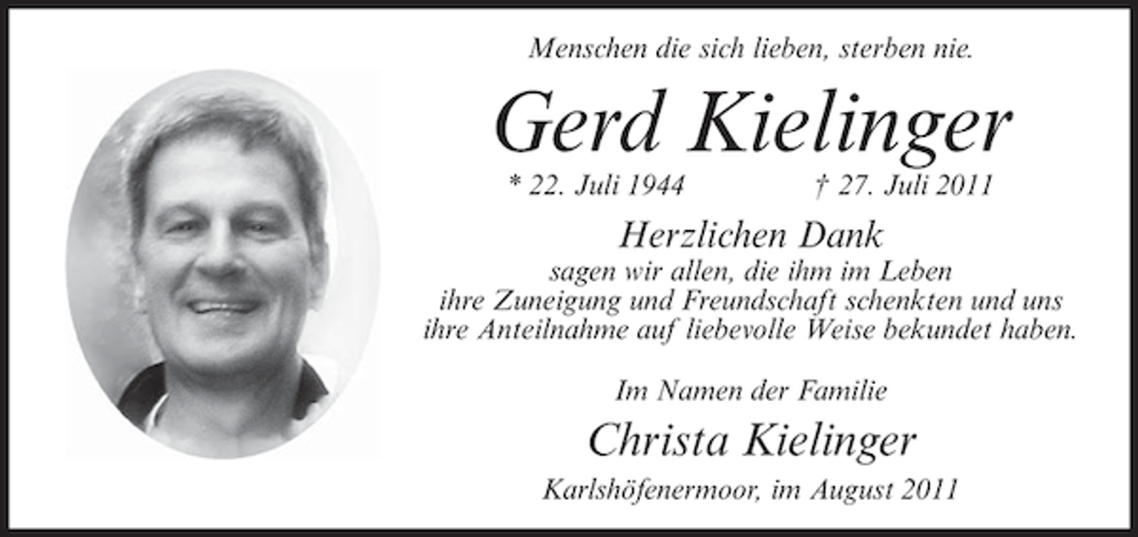 <p>Menschen die sich lieben, sterben nie.</p><p>Gerd Kielinger<br />* 22. Juli 1944</p><p>† 27. Juli 2011</p><p>Herzlichen Dank<br />sagen wir allen, die ihm im Leben<br />ihre Zuneigung und Freundschaft schenkten und uns<br />ihre Anteilnahme auf liebevolle Weise bekundet haben.<br />Im Namen der Familie</p><p>Christa Kielinger<br />Karlshöfenermoor, im August 2011</p>