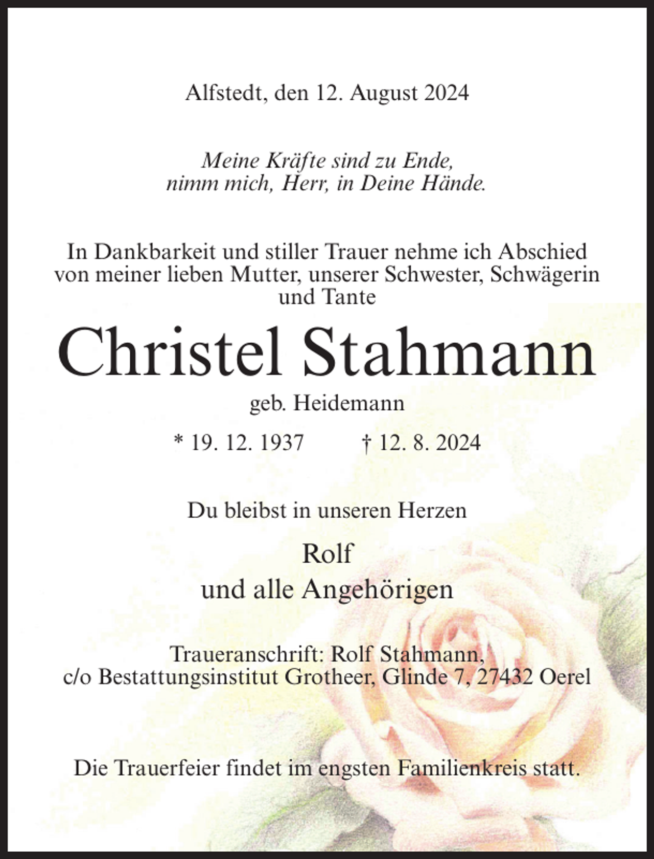 <p>Alfstedt, den 12. August 2024<br />Meine Kräfte sind zu Ende,<br />nimm mich, Herr, in Deine Hände.<br />In Dankbarkeit und stiller Trauer nehme ich Abschied<br />von meiner lieben Mutter, unserer Schwester, Schwägerin<br />und Tante</p><p>Christel Stahmann<br />geb. Heidemann<br />* 19. 12. 1937</p><p>† 12. 8. 2024</p><p>Du bleibst in unseren Herzen</p><p>Rolf<br />und alle Angehörigen<br />Traueranschrift: Rolf Stahmann,<br />c/o Bestattungsinstitut Grotheer, Glinde 7, 27432 Oerel</p><p>Die Trauerfeier findet im engsten Familienkreis statt.</p>