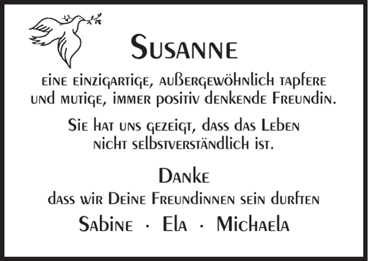 <p>Susanne<br />eine einzigartige, außergewöhnlich tapfere<br />und mutige, immer positiv denkende Freundin.<br />Sie hat uns gezeigt, dass das Leben<br />nicht selbstverständlich ist.</p><p>Danke</p><p>dass wir Deine Freundinnen sein durften</p><p>Sabine ∙ Ela ∙ Michaela</p>