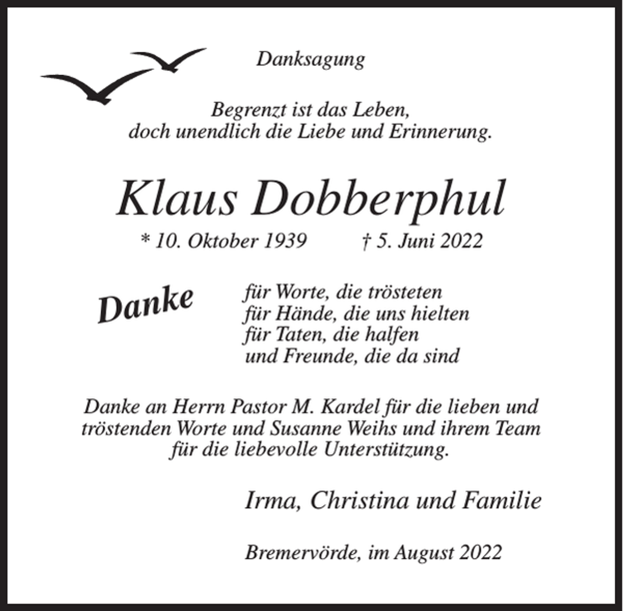 <p>Danksagung<br />Begrenzt ist das Leben,<br />doch unendlich die Liebe und Erinnerung.</p><p>Klaus Dobberphul<br />* 10. Oktober 1939</p><p>Danke</p><p>† 5. Juni 2022</p><p>für Worte, die trösteten<br />für Hände, die uns hielten<br />für Taten, die halfen<br />und Freunde, die da sind</p><p>Danke an Herrn Pastor M. Kardel für die lieben und<br />tröstenden Worte und Susanne Weihs und ihrem Team<br />für die liebevolle Unterstützung.</p><p>Irma, Christina und Familie<br />Bremervörde, im August 2022</p>