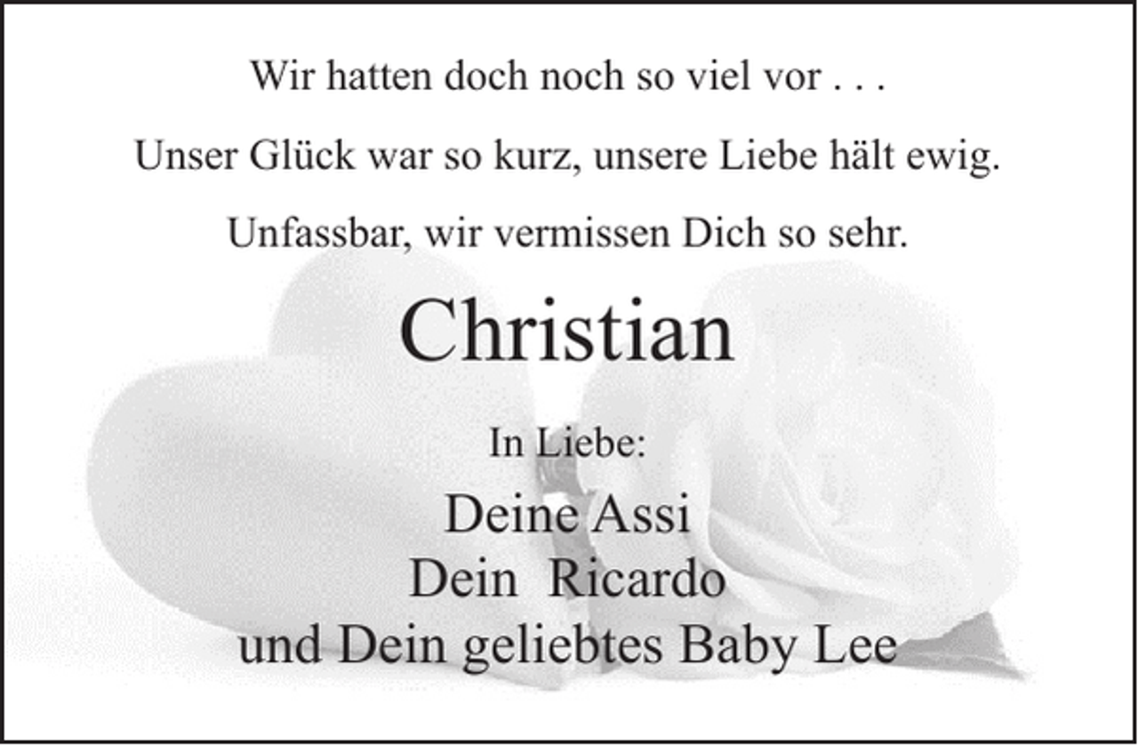 <p>Wir hatten doch noch so viel vor . . .<br />Unser Glück war so kurz, unsere Liebe hält ewig.<br />Unfassbar, wir vermissen Dich so sehr.</p>
<p>Christian<br />In Liebe:</p>
<p>Deine Assi<br />Dein Ricardo<br />und Dein geliebtes Baby Lee</p>