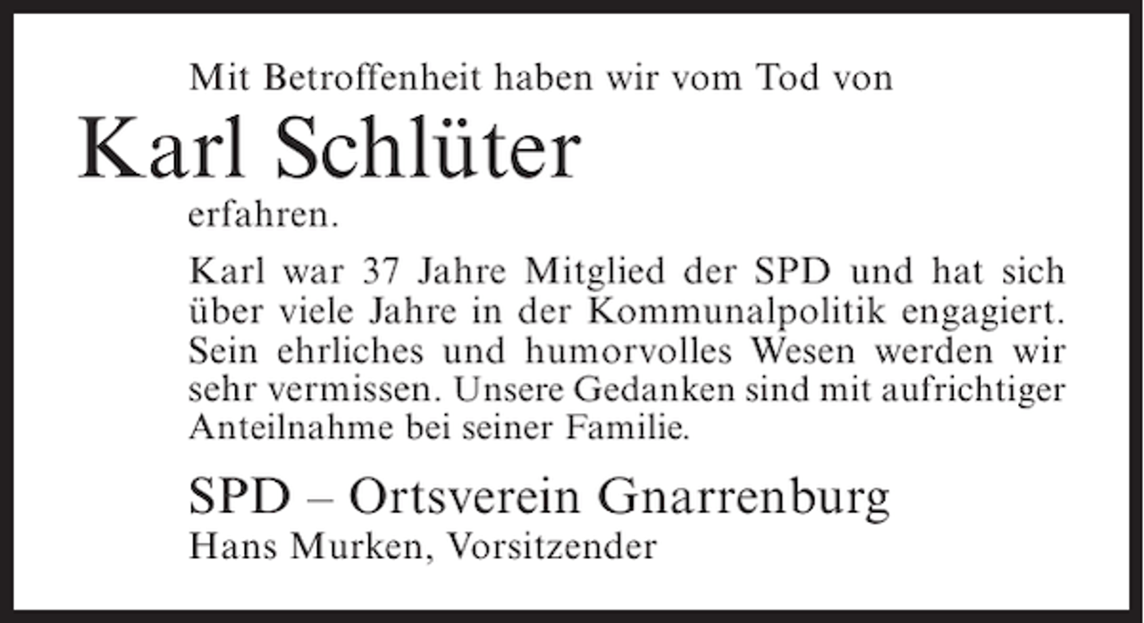 <p>Mit Betroffenheit haben wir vom Tod von</p><p>Karl Schlüter</p><p>erfahren.<br />Karl war 37 Jahre Mitglied der SPD und hat sich<br />über viele Jahre in der Kommunalpolitik engagiert.<br />Sein ehrliches und humorvolles Wesen werden wir<br />sehr vermissen. Unsere Gedanken sind mit aufrichtiger<br />Anteilnahme bei seiner Familie.</p><p>SPD – Ortsverein Gnarrenburg<br />Hans Murken, Vorsitzender</p>
