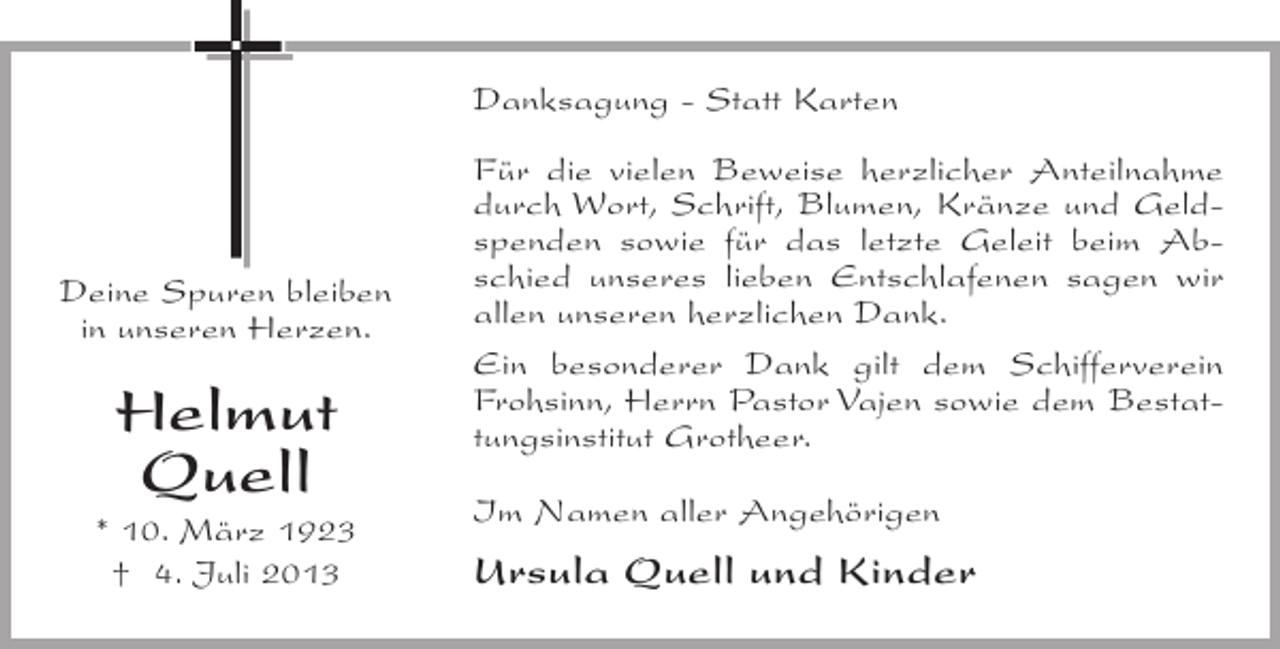 <p>Danksagung - Statt Karten</p><p>Deine Spuren bleiben<br />in unseren Herzen.</p><p>Helmut<br />Quell<br />* 10. März 1923<br />† 4. Juli 2013</p><p>Für die vielen Beweise herzlicher Anteilnahme<br />durch Wort, Schrift, Blumen, Kränze und Geldspenden sowie für das letzte Geleit beim Abschied unseres lieben Entschlafenen sagen wir<br />allen unseren herzlichen Dank.<br />Ein besonderer Dank gilt dem Schifferverein<br />Frohsinn, Herrn Pastor Vajen sowie dem Bestattungsinstitut Grotheer.<br />Im Namen aller Angehörigen</p><p>Ursula Quell und Kinder</p>