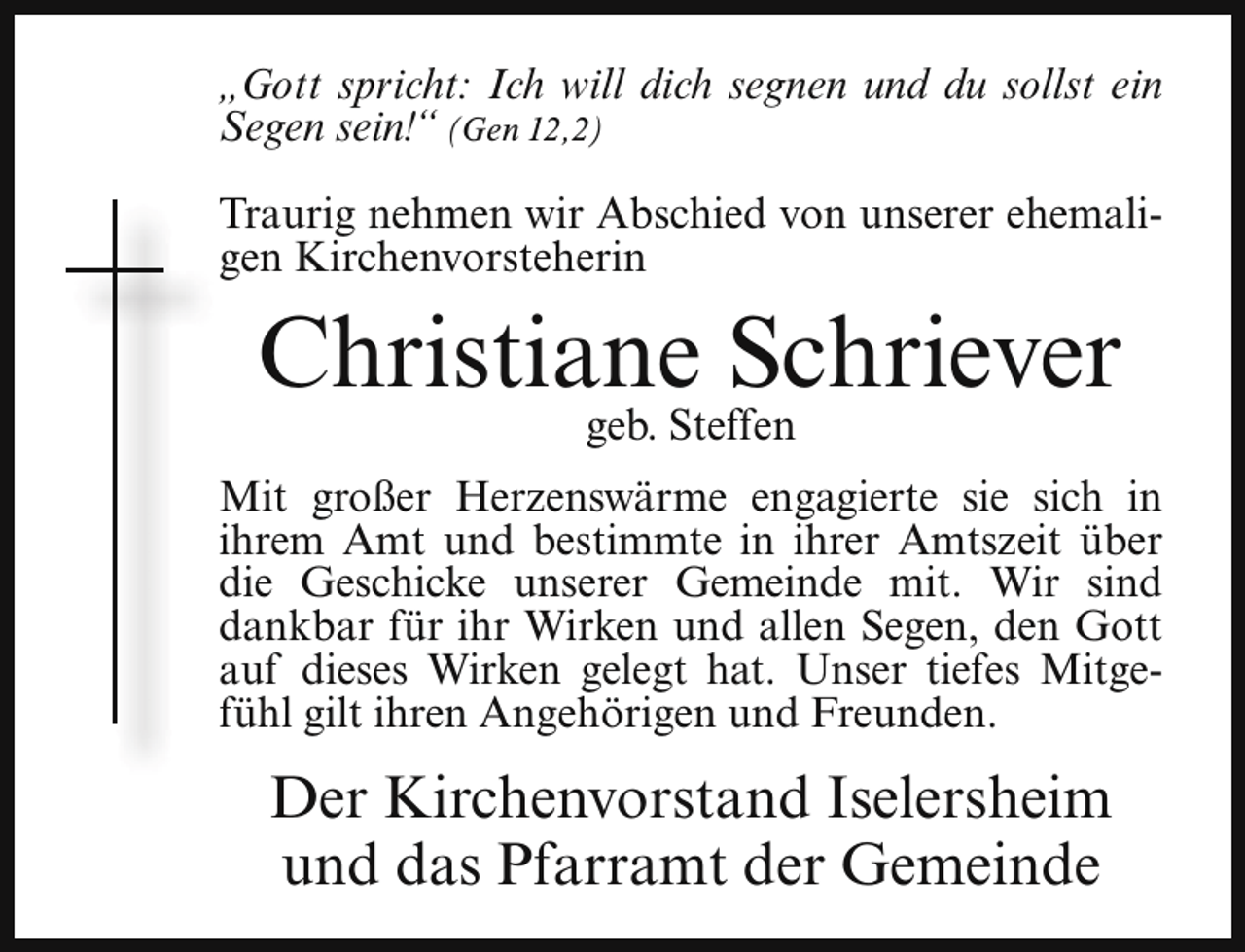 <p>„Gott spricht: Ich will dich segnen und du sollst ein<br />Segen sein!“ (Gen 12,2)<br />Traurig nehmen wir Abschied von unserer ehemaligen Kirchenvorsteherin</p><p>Christiane Schriever<br />geb. Steffen</p><p>Mit großer Herzenswärme engagierte sie sich in<br />ihrem Amt und bestimmte in ihrer Amtszeit über<br />die Geschicke unserer Gemeinde mit. Wir sind<br />dankbar für ihr Wirken und allen Segen, den Gott<br />auf dieses Wirken gelegt hat. Unser tiefes Mitgefühl gilt ihren Angehörigen und Freunden.</p><p>Der Kirchenvorstand Iselersheim<br />und das Pfarramt der Gemeinde</p>